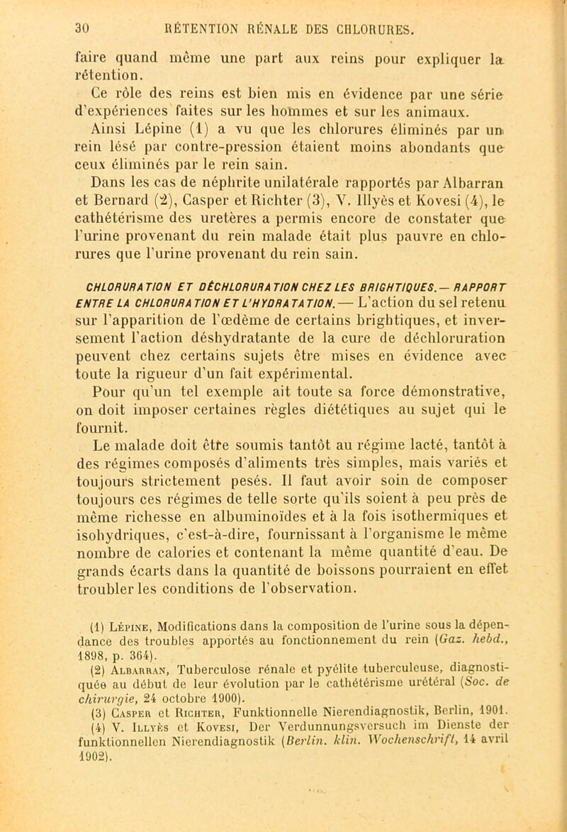 faire quand même une part aux reins pour expliquer la rétention. Ce rôle des reins est bien mis en évidence par une série d’expériences faites sur les hommes et sur les animaux. Ainsi Lépine (1) a vu que les chlorures éliminés par un. rein lésé par contre-pression étaient moins abondants que ceux éliminés par le rein sain. Dans les cas de néphrite unilatérale rapportés par Albarran et Bernard (4), Casper et Richter (3), Y. lllyès et kovesi (4), le cathétérisme des uretères a permis encore de constater que l’urine provenant du rein malade était plus pauvre en chlo- rures que l’urine provenant du rein sain. CHLORURATION ET DÉCHLORURATION CHEZ LES BRIGHTIQUES.— RAPPORT entre la chloruration et l’hydratation.— L’action du sel retenu sur l’apparition de l’œdème de certains brightiques, et inver- sement l’action déshydratante de la cure de déchloruration peuvent chez certains sujets être mises en évidence avec toute la rigueur d’un fait expérimental. Pour qu’un tel exemple ait toute sa force démonstrative, on doit imposer certaines règles diététiques au sujet qui le fournit. Le malade doit êtte soumis tantôt au régime lacté, tantôt à des régimes composés d’aliments très simples, mais variés et toujours strictement pesés. Il faut avoir soin de composer toujours ces régimes de telle sorte qu'ils soient à peu près de même richesse en albuminoïdes et à la fois isothermiques et isohydriques, c'est-à-dire, fournissant à l’organisme le même nombre de calories et contenant la même quantité d'eau. De grands écarts dans la quantité de boissons pourraient en effet troubler les conditions de l’observation. (1) Lépine, Modifications dans la composition de l’urine sous la dépen- dance des troubles apportés au fonctionnement du rein (Gaz. hebd., 1898, p. 364). (2) Albarran, Tuberculose rénale et pyélite tuberculeuse, diagnosti- quée au début de leur évolution par le cathétérisme urétéral (Soc. de chirurgie, 24 octobre 1900). (3) Casper et Richter, Funktionnclle Nierendiagnostik, Berlin, 1901. (4) V. Illyès et Kovesi, Der Verdunnungsversucb im Dienste der funktionnellen Nierendiagnostik (Berlin, klin. Wochenschrift, 14 avril 1902).