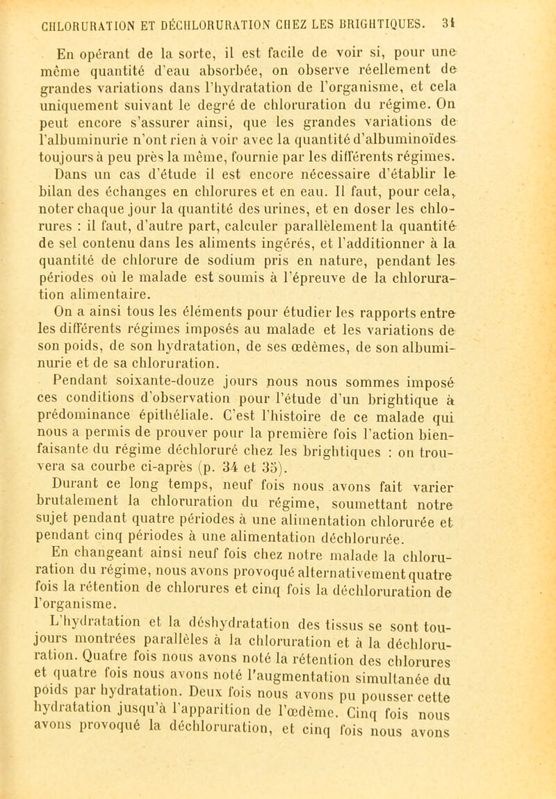 En opérant de la sorte, il est facile de voir si, pour une même quantité d’eau absorbée, on observe réellement de grandes variations dans l’hydratation de l’organisme, et cela uniquement suivant le degré de chloruration du régime. On peut encore s’assurer ainsi, que les grandes variations de l'albuminurie n’ont rien à voir avec la quantité d’albuminoïdes toujours à peu près la même, fournie par les différents régimes. Dans un cas d’étude il est encore nécessaire d’établir le bilan des échanges en chlorures et en eau. Il faut, pour cela, noter chaque jour la quantité des urines, et en doser les chlo- rures : il faut, d’autre part, calculer parallèlement la quantité de sel contenu dans les aliments ingérés, et l’additionner à la quantité de chlorure de sodium pris en nature, pendant les périodes où le malade est soumis à l’épreuve de la chlorura- tion alimentaire. On a ainsi tous les éléments pour étudier les rapports entre les différents régimes imposés au malade et les variations de son poids, de son hydratation, de ses œdèmes, de son albumi- nurie et de sa chloruration. Pendant soixante-douze jours nous nous sommes imposé ces conditions d’observation pour l’étude d’un brightique à prédominance épithéliale. C’est l’histoire de ce malade qui nous a permis de prouver pour la première fois l’action bien- faisante du régime déchloruré chez les brightiques : on trou- vera sa courbe ci-après (p. 34 et 33). Durant ce long temps, neuf fois nous avons fait varier brutalement la chloruration du régime, soumettant notre sujet pendant quatre périodes à une alimentation chlorurée et pendant cinq périodes à une alimentation déchlorurée. En changeant ainsi neuf fois chez notre malade la chloru- ration du régime, nous avons provoqué alternativement quatre fois la rétention de chlorures et cinq fois la déchloruration de l’organisme. L hydratation et la déshydratation des tissus se sont tou- jours montrées parallèles à la chloruration et à la déchloru- ration. Quatre fois nous avons noté la rétention des chlorures et quatre fois nous avons noté l'augmentation simultanée du poids par hydratation. Deux fois nous avons pu pousser cette hydratation jusqu’à l’apparition de l’œdème. Cinq fois nous avons provoqué la déchloruration, et cinq fois nous avons