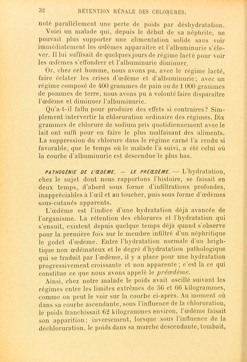 noté parallèlement une perte de poids par déshydratation. Voici un malade qui, depuis le début de sa néphrite, ne pouvait plus supporter une alimentation solide sans voir immédiatement les œdèmes apparaître et l’albuminurie s’éle- ver. Il lui suffisait de quelques jours de régime lacté pour voir les œdèmes s’effondrer et l’albuminurie diminuer. Or, chez cet homme, nous avons pu, avec le régime lacté, faire éclater les crises d’œdème et d’albuminurie; avec un régime composé de 400 grammes de pain ou de 1 000 grammes de pommes de terre, nous avons pu à volonté faire disparaître l’œdème et diminuer l’albuminurie. Qu’a-t-il fallu pour produire des effets si contraires? Sim- plement intervertir la chloruration ordinaire des régimes. Dix grammes de chlorure de sodium pris quotidiennement avec le lait ont suffi pour en faire le plus malfaisant des aliments. La suppression du chlorure dans le régime carné l’a rendu si favorable, que le temps où le malade l’a suivi, a été celui où la courbe d’albuminurie est descendue le plus bas. pathogénie de L’ŒOÈ/yiE. — le PRÈCEOÈiviE. — L'hydratation, chez le sujet dont nous rapportons l’histoire, se faisait en deux temps, d’abord sous forme d’infiltrations profondes, inappréciables à l’œil et au toucher, puis sous forme d’œdèmes sous-cutanés apparents. L’œdème est l’indice d’une hydratation déjà avancée de l’organisme. La rétention des chlorures et l’hydratation qui s’ensuit, existent depuis quelque temps déjà quand s’observe pour la première fois sur le membre infiltré d’un néphritique le godet d’œdème. Entre l’hydratation normale d’un brigh- tique non œdémateux et le degré d’hydratation pathologique qui se traduit par l’œdème, il y a place pour une hydratation progressivement croissante et non apparente ; c’est là ce qui constitue ce que nous avons appelé le préœdème. Ainsi, chez notre malade le poids avait oscillé suivant les régimes entre les limites extrêmes de 5G et 66 kilogrammes, comme on peut le voir sur la courbe ci-après. Au moment où dans sa courbe ascendante, sous l’influence de la chloruration, le poids franchissait 62 kilogrammes environ, l’œdème faisait son apparition; inversement, lorsque sous l’influence de la déchloruration, le poids dans sa marche descendante, tombait,