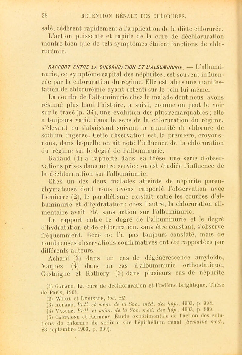 salé, cédèrent rapidement à l’application de la diète chlorurée. L’action puissante et rapide de la cure de déchloruration montre bien que de tels symptômes étaient fonctions de clilo- rurémie. RAPPORT ENTRE LA CHLORURATION ET L’ALBUMINURIE. — L’albllini- nurie, ce symptôme capital des néphrites, est souvent influen- cée par la chloruration du régime. Elle est alors une manifes- tation de chlorurémie ayant retenti sur le rein lui-même. La courbe de l’albuminurie chez le malade dont nous avons résumé plus haut l’histoire, a suivi, comme on peut le voir sur le tracé (p. 34), une évolution des plus remarquables ; elle a toujours varié dans le sens de la chloruration du régime, s’élevant ou s’abaissant suivant la quantité de chlorure de sodium ingérée. Cette observation est. la première, croyons- nous, dans laquelle on ait noté l’influence de la chloruration du régime sur le degré de l’albuminurie. Gadaud (1) a rapporté dans sa thèse une série d'obser- vations prises dans notre service où est étudiée l'influence de la déchloruration sur l’albuminurie. Chez un des deux malades atteinLs de néphrite paren- chymateuse dont nous avons rapporté l’observation avec Lemierre (2), le parallélisme existait entre les courbes d’al- buminurie et d’hydratation; chez l’autre, la chloruration ali- mentaire avait été sans action sur l’albuminurie. Le rapport entre le degré de l’albuminurie et le degré d’hydratation et de chloruration, sans être constant, s'observe fréquemment. Béco ne l’a pas toujours constaté, mais de nombreuses observations confirmatives ont été rapportées par différents auteurs. Àchard (3) dans un cas de dégénérescence amyloïde, Vaquez (4) dans un cas d’albuminurie orthostalique, Castaigne et Iialhery (o) dans plusieurs cas de néphrite (1) Gadaud, La cure do déchloruration et l’œdème brighliquc, Thèse de Paris, 1904. (2) Widal et Lemiemœ, loc. cit. (3) Achaiid, liull. et mèm. de la Soc., niéd. des kôp., 1903, p. 998. (4) Vaquez, Bull, et mèm. de la Soc. mcd. des hop., 1903, p. 999. (3) Castaigne cl. Ratiiehy, Etude expérimentale de l’action des solu- tions de chlorure de sodium sur l’épithélium rénal (Semaine méd., 23 septembre 1903, p. 309).