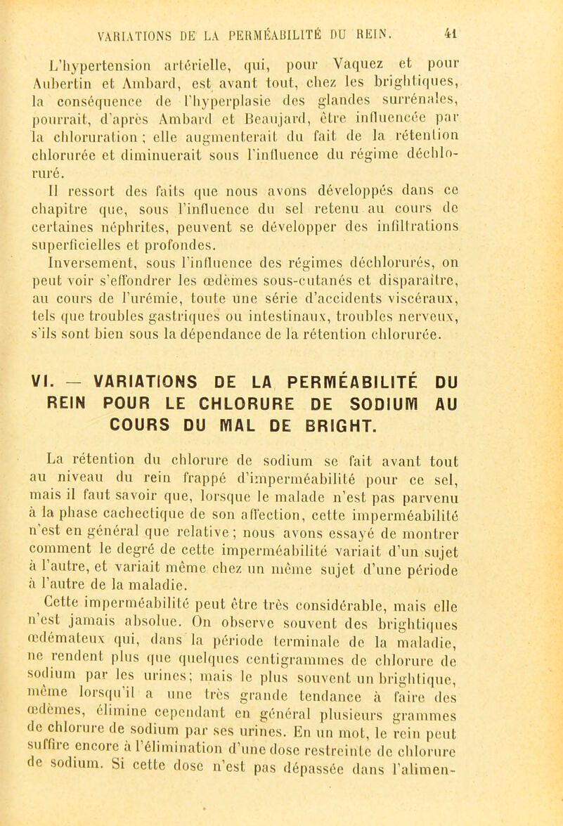 L’hypertension artérielle, qui, pour Vaquez et pour A libertin et Ambard, est avant tout, chez les brightiques, la conséquence de l’hyperplasie des glandes surrénales, pourrait, d’après Ambard et Beaujard, être influencée par la chloruration ; elle augmenterait du fait de la rétention chlorurée et diminuerait sous l’influence du régime déchlo- ruré. Il ressort des faits que nous avons développés dans ce chapitre que, sous l’influence du sel retenu au cours de certaines néphrites, peuvent se développer des infiltrations superficielles et profondes. Inversement, sous l’influence des régimes déchlorurés, on peut voir s’effondrer les œdèmes sous-cutanés et disparaître, au cours de l’urémie, toute une série d’accidents viscéraux, tels que troubles gastriques ou intestinaux, troubles nerveux, s'ils sont bien sous la dépendance de la rétention chlorurée. VI. — VARIATIONS DE LA PERMÉABILITÉ DU REIN POUR LE CHLORURE DE SODIUM AU COURS DU MAL DE BRIGHT. La rétention du chlorure de sodium se fait avant tout au niveau du rein frappé d’imperméabilité pour ce sel, mais il faut savoir que, lorsque le malade n’est pas parvenu à la phase cachectique de son affection, cette imperméabilité n’est en général que relative; nous avons essayé de montrer comment le degré de cette imperméabilité variait d’un sujet à 1 autre, et variait même chez un même sujet d’une période à l’autre de la maladie. Cette imperméabilité peut être très considérable, mais elle n est jamais absolue. On observe souvent des brightiques œdémateux qui, dans la période terminale de la maladie, ne rendent plus que quelques centigrammes de chlorure de sodium par les urines; mais le plus souvent un brightique, même lorsqu il a une très grande tendance à faire des œdèmes, élimine cependant en général plusieurs grammes de chlorure de sodium par ses urines. En un mot, le rein peut suffiie encore à 1 élimination d’une dose restreinte de chlorure de sodium. Si cette dose n’est pas dépassée dans l’alimen-