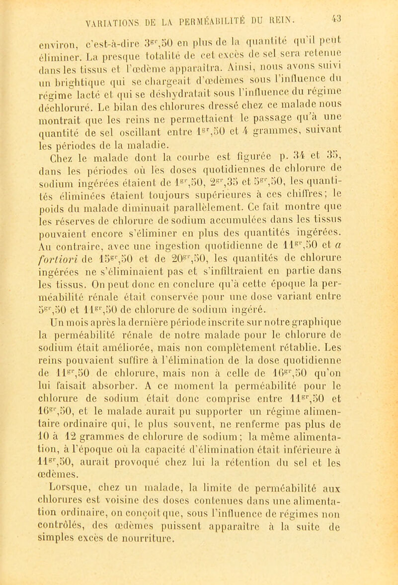 environ, c'est-à-dire 3e'\50 en plus de la quantité qu’il peut éliminer. La presque totalité de cet excès de sel sera retenue dans les tissus et l’œdème apparaîtra. Ainsi, nous avons suivi un brightique qui se chargeait d’œdèmes sous l influence du régime lacté et qui se déshydratait sous l’influence du régime déchloruré. Le bilan des chiorures dressé chez ce malade nous montrait que les reins ne permettaient le passage qu a une quantité de sel oscillant entre 1er,50 et 4 grammes, suivant les périodes de la maladie. Chez le malade dont la courbe est figurée p. 34 et 35, dans les périodes où lès doses quotidiennes de chlorure de sodium ingérées étaient de le‘,50, 2e',35 et 5ffr,50, les quanti- tés éliminées étaient toujours supérieures à ces cm (Ires ; le poids du malade diminuait parallèlement. Ce fait montre que les réserves de chlorure de sodium accumulées dans les tissus pouvaient encore s’éliminer en plus des quantités ingérées. Au contraire, avec une ingestion quotidienne de 11er,50 et a fortiori de 15e'1,50 et de 20 e'1,50, les quantités de chlorure ingérées ne s’éliminaient pas et s’infiltraient en partie dans les tissus. On peut donc en conclure qu’à cette époque la per- méabilité rénale était conservée pour une dose variant entre 5e',50 et llgl’,50 de chlorure de sodium ingéré. Un mois après la dernière période inscrite sur notre graphique la perméabilité rénale de notre malade pour le chlorure de sodium était améliorée, mais non complètement rétablie. Les reins pouvaient suffire à l’élimination de la dose quotidienne de 11e1',50 de chlorure, mais non à celle de 10er,50 qu’on lui faisait absorber. A ce moment la perméabilité pour le chlorure de sodium était donc comprise entre 11er,50 et 16e'',50, et le malade aurait pu supporter un régime alimen- taire ordinaire qui, le plus souvent, ne renferme pas plus de 10 à 12 grammes de chlorure de sodium; la même alimenta- tion, à l’époque où la capacité d’élimination était inférieure à 11er,50, aurait provoqué chez lui la rétention du sel et les œdèmes. Lorsque, chez un malade, la limite de perméabilité aux chlorures est voisine des doses contenues dans une alimenta- tion ordinaire, on conçoit que, sous l’influence de régimes non contrôlés, des œdèmes puissent apparaître à la suite de simples excès de nourriture.