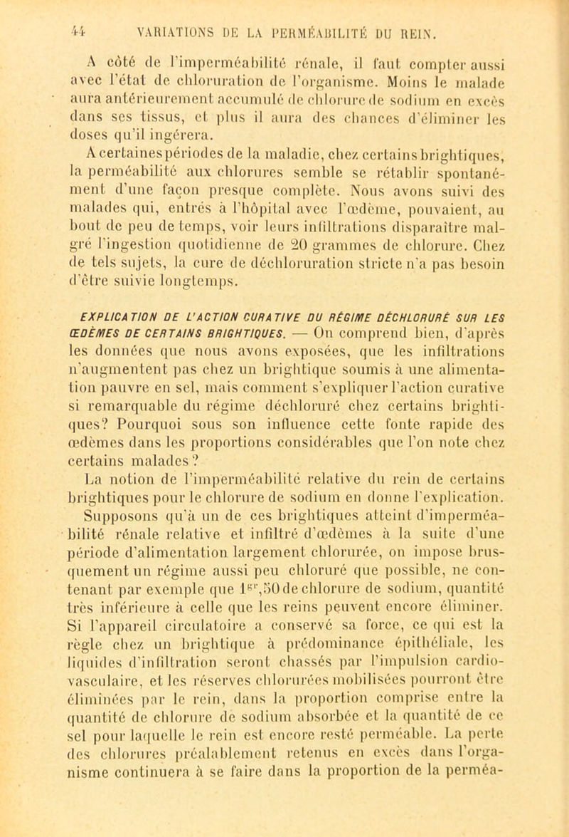 A côté de l’imperméabilité rénale, il faut compter aussi avec l’état de chloruration de l’organisme. Moins le malade aura antérieurement accumulé de chlorure de sodium en excès dans scs tissus, et plus il aura des chances d’éliminer les doses qu’il ingérera. Acertainespériodes de la maladie, chez certains brightiques, la perméabilité aux chlorures semble se rétablir spontané- ment d’une façon presque complète. Nous avons suivi des malades qui, entrés à l’hôpital avec l’œdème, pouvaient, au bout de peu de temps, voir leurs infiltrations disparaître mal- gré l'ingestion quotidienne de 20 grammes de chlorure. Chez de tels sujets, la cure de déchloruration stricte n'a pas besoin d’être suivie longtemps. EXPLICATION DE L’ACTION CURATIVE DU RÉGIME DÊCHLORURÈ SUR LES œdèmes de certains brightiques. — On comprend bien, d'après les données que nous avons exposées, que les infiltrations n’augmentent pas chez un brightique soumis à une alimenta- tion pauvre en sel, mais comment s’expliquer l’action curative si remarquable du régime déchloruré chez certains brighti- ques? Pourquoi sous son influence cette fonte rapide des œdèmes dans les proportions considérables que l’on note chez certains malades ? La notion de l’imperméabilité relative du rein de certains brightiques pour le chlorure de sodium en donne l’explication. Supposons qu’à un de ces brightiques atteint d’imperméa- bilité rénale relative et infiltré d’œdèmes à la suite d’une période d’alimentation largement chlorurée, on impose brus- quement un régime aussi peu chloruré que possible, ne con- tenant par exemple que lBl',50de chlorure de sodium, quantité très inférieure à celle que les reins peuvent encore éliminer. Si l’appareil circulatoire a conservé sa force, ce qui est la règle chez un brightique à prédominance épithéliale, les liquides d’infiltration seront chassés par l’impulsion cardio- vasculaire, et les réserves chlorurées mobilisées pourront cire éliminées par le rein, dans la proportion comprise cnlre la quantité de chlorure de sodium absorbée et la quantité de ce sel pour laquelle le rein est encore resté perméable. La perte des chlorures préalablement retenus eu excès dans l’orga- nisme continuera à se faire dans la proportion de la perméa-