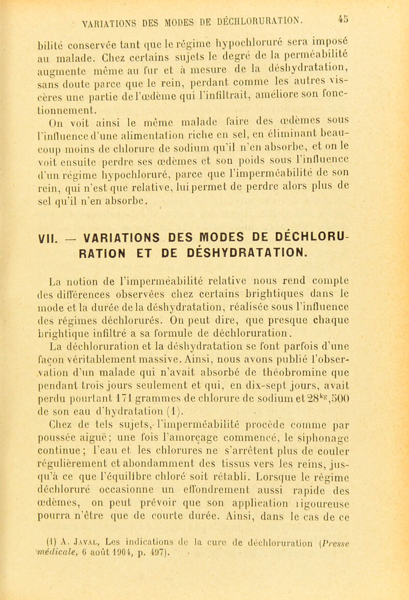 4ü bililc conservée tant que le régime hypochloruré sera imposé au malade. Chez certains sujets le degré de la perméabilité augmente même au fur et à mesure de la déshydratation, sans doute parce que le rein, perdant comme les autres ms- cères une partie de l'oedème qui 1 infiltrait, améliore son lonc- lionnemcnt. On voit ainsi le même malade faire des œdèmes sous l'influence d’une alimentalion riche en sel, en éliminant beau- coup moins de chlorure de sodium qu il n en absorbe, et on le voit ensuite perdre ses œdèmes et son poids sous 1 influence d’un régime hypochloruré, parce que l’imperméabilité de son rein, qui n'est que relative, lui permet de perdre alors plus de sel qu’il n’en absorbe. VII. - VARIATIONS DES IVIODES DE DÉCHLORU- RATION ET DE DÉSHYDRATATION. La notion de l’imperméabilité relative nous rend compte des différences observées chez certains brightiques dans le mode et la durée de Ja déshydratation, réalisée sous l’influence des régimes déchlorurés. On peut dire, que presque chaque brightique infiltré a sa formule de déchloruration. La déchloruration et la déshydratation se font parfois d’une façon véritablement massive. Ainsi, nous avons publié l’obser- vation d’un malade qui n’avait absorbé de théobromine que pendant trois jours seulement et qui, en dix-sept jours, avait perdu pourtant 171 grammes de chlorure de sodium et28kB,;jOO de son eau d'hydratation (1). Chez de tels sujets, l'imperméabilité procède comme par poussée aiguë; une fois l’amorçage commencé, le siphonage continue; l’eau et les chlorures ne s’arrêtent plus de couler régulièrement et abondamment des tissus vers les reins, jus- qu’à ce que l’équilibre chloré soit rétabli. Lorsque le régime déchloruré occasionne un effondrement aussi rapide des œdèmes, on peut prévoir que son application îigoureusc pourra n’èlre que de courte durée. Ainsi, dans le cas de ce (1) A. J A VAL, Les indications du la euro de déchloruration (I'resse 'médicale, G août 1904, p. 497).