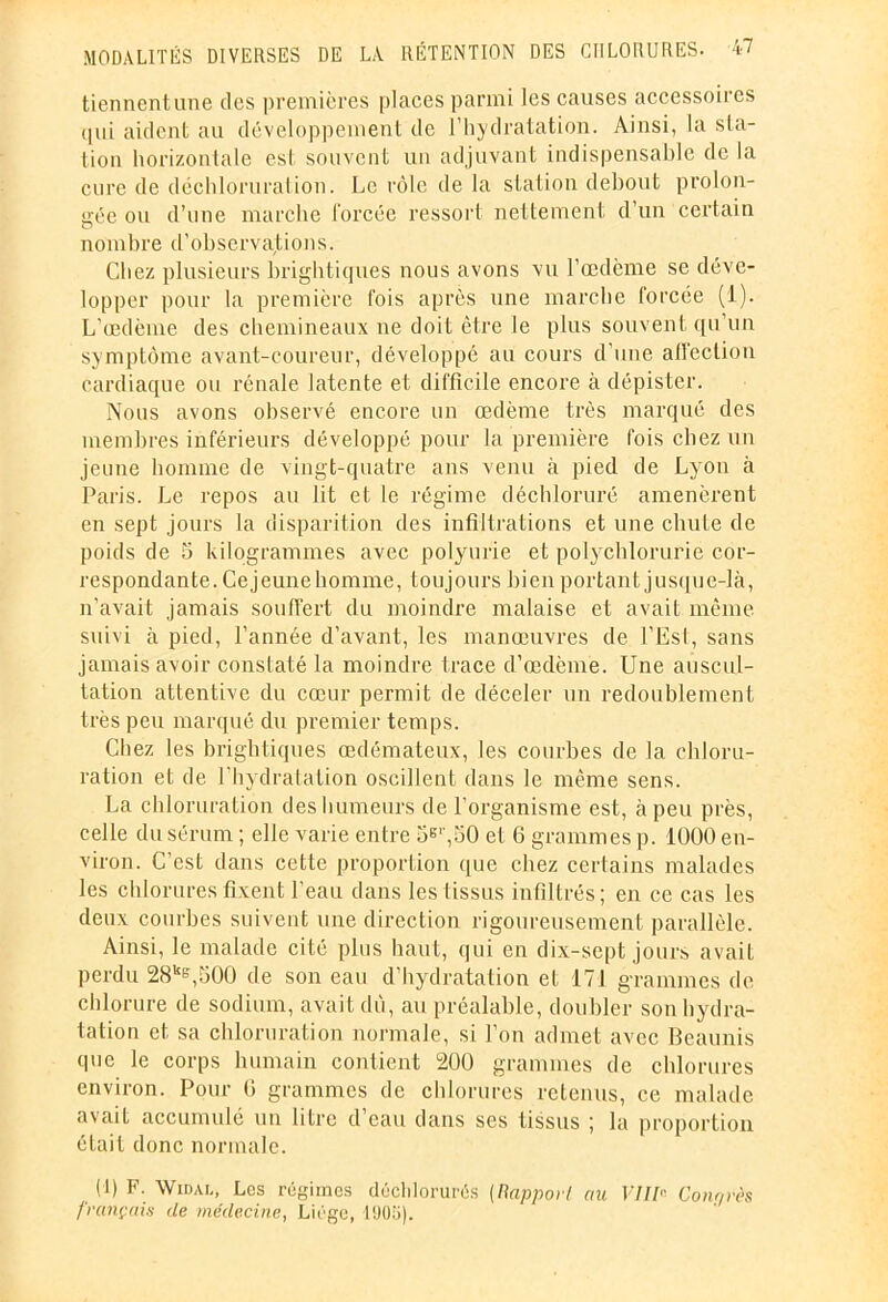 tiennent une des premières places parmi les causes accessoires qui aident au développement de l'hydratation. Ainsi, la sta- tion horizontale est souvent un adjuvant indispensable de la cure de déchloruration. Le rôle de la station debout prolon- gée ou d’une marche forcée ressort nettement d’un certain nombre d’observations. Chez plusieurs brightiques nous avons vu l’œdème se déve- lopper pour la première fois après une marche forcée (1). L’œdème des chemineaux ne doit être le plus souvent qu un symptôme avant-coureur, développé au cours d’une affection cardiaque ou rénale latente et difficile encore à dépister. Nous avons observé encore un œdème très marqué des membres inférieurs développé pour la première fois chez un jeune homme de vingt-quatre ans venu à pied de Lyon à Paris. Le repos au lit et le régime déchloruré amenèrent en sept jours la disparition des infiltrations et une chute de poids de 5 kilogrammes avec polyurie et polychlorurie cor- respondante, Cejeunehomme, toujours bien portant jusque-là, n’avait jamais souffert du moindre malaise et avait même suivi à pied, l’année d’avant, les manœuvres de l’Est, sans jamais avoir constaté la moindre trace d’œdème. Une auscul- tation attentive du cœur permit de déceler un redoublement très peu marqué du premier temps. Chez les brightiques œdémateux, les courbes de la chloru- ration et de l’hydralation oscillent dans le même sens. La chloruration des humeurs de l’organisme est, à peu près, celle du sérum ; elle varie entre 5E',50 et 6 grammes p. 1000 en- viron. C’est dans cette proportion que chez certains malades les chlorures fixent l’eau dans les tissus infiltrés; en ce cas les deux courbes suivent une direction rigoureusement parallèle. Ainsi, le malade cité plus haut, qui en dix-sept jours avait perdu 28kE,500 de son eau d’hydratation et 171 grammes de chlorure de sodium, avait dû, au préalable, doubler son hydra- tation et sa chloruration normale, si l’on admet avec Beaunis que le corps humain contient 200 grammes de chlorures environ. Pour G grammes de chlorures retenus, ce malade avait accumulé un litre d eau dans ses tissus ; la proportion était donc normale. (1) F. Widal, Les régimes décldorurés ( ftappor/ au VIII'' Couards français de médecine, Liège, 190e).