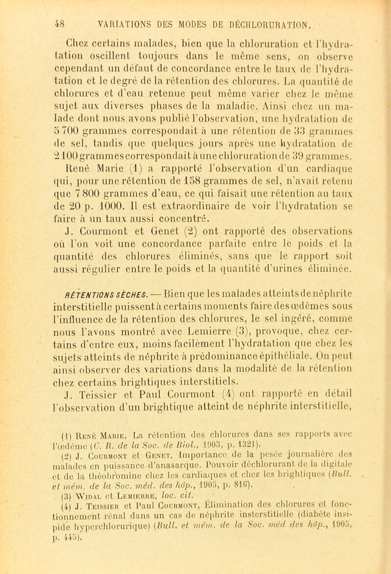 Chez certains malades, bien <|ue la chloruration et l’hydra- tation oscillent toujours dans le même sens, on observe cependant un défaut de concordance entre le taux de l’hydra- tation et le degré de la rétention des chlorures. La quantité de chlorures et d’eau retenue peut même varier chez le même sujet aux diverses phases de la maladie. Ainsi chez un ma- lade dont nous avons publié l’observation, une hydratation de 5 700 grammes correspondait à une rétention de 53 grammes de sel, tandis que quelques jours après une hydratation de 2100 grammes correspondait à une chloruration de 39 grammes. René Marie (1) a rapporté l’observation d'un cardiaque qui, pour une rétention de 158 grammes de sel, n’avait retenu que 7 800 grammes d’eau, ce qui faisait une rétention au taux de 20 p. 1000. Il est extraordinaire de voir l'hydratation se faire à un taux aussi concentré. J. Courmont et Genet (2) ont rapporté des observations où l’on voit une concordance parfaite entre le poids et la quantité des chlorures éliminés, sans que le rapport soit aussi régulier entre le poids et la quantité d’urines éliminée. rétentions sèches. — Bien que les malades atteints de néphrite interstitielle puissent à certains moments faire des œdèmes sous l’influence de la rétention des chlorures, le sel ingéré, comme nous l’avons montré avec Lemierre (3), provoque, chez cer- tains d’entre eux, moins facilement l’hydratation que chez les sujets-atteints de néphrite à prédominance épithéliale. On peut ainsi observer des variations dans la modalité de la rétention chez certains brightiques interstitiels. J. Teissier et Paul Courmont (4) ont rapporté en détail l'observation d’un brightique atteint de néphrite interstitielle, (1) René Marie, La rétention des chlorures dans scs rapports avec l'oedème (C. II. de la Soc. de Biol., 1903, p. 1321). (2) J. Courmont et Genet, Importance de la pesée journalière des malades en puissance d’anasarque. Pouvoir déchlorurant de la digitale et de la Ihéobrbmlne chez les cardiaques et chez les brightiques (Bail, et, viérn. de kl Soc. inéd. des hop,, 1905, p. 816). (3) Widal. et Lemierre, loc. cil. (4) ,j. Teissier et Paul Courmont, Élimination des chlorures el ronc- honnement rénal dans un cas de néphrite inslcrstitielle (diabète insi- pide hyperchlorurique) (Bull, et mcm. de la Soc. méd des hôp., 1903, p. 443),