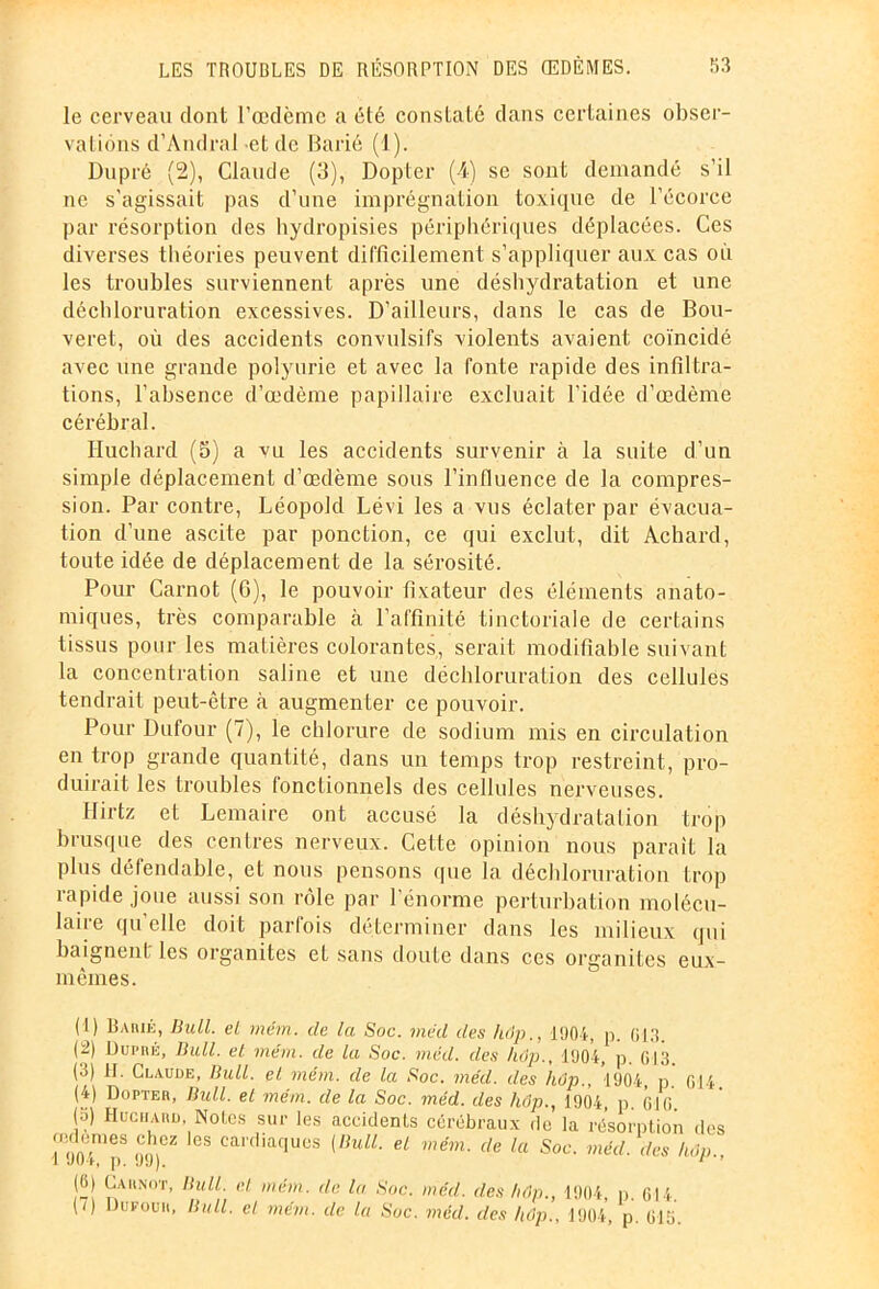 le cerveau dont l’œdème a été constaté dans certaines obser- vations d’Andral -et de Barié (1). Dupré (2), Claude (3), Dopter (4) se sont demandé s'il ne s’agissait pas d’une imprégnation toxique de l’écorce par résorption des hydropisies périphériques déplacées. Ces diverses théories peuvent difficilement s’appliquer aux cas où les troubles surviennent après une déshydratation et une déchloruration excessives. D’ailleurs, dans le cas de Bou- veret, où des accidents convulsifs violents avaient coïncidé avec une grande polyurie et avec la fonte rapide des infiltra- tions, l’absence d’œdème papillaire excluait l’idée d’œdème cérébral. Huchard (5) a vu les accidents survenir à la suite d’un simple déplacement d’œdème sous l’influence de la compres- sion. Par contre, Léopold Lévi les a vus éclater par évacua- tion d’une ascite par ponction, ce qui exclut, dit Achard, toute idée de déplacement de la sérosité. Pour Carnot (6), le pouvoir fixateur des éléments anato- miques, très comparable à l’affinité tinctoriale de certains tissus pour les matières colorantes, serait modifiable suivant la concentration saline et une déchloruration des cellules tendrait peut-être à augmenter ce pouvoir. Pour Dufour (7), le chlorure de sodium mis en circulation en trop grande quantité, dans un temps trop restreint, pro- duirait les troubles fonctionnels des cellules nerveuses. Ilirtz et Lemaire ont accusé la déshydratation trop brusque des centres nerveux. Cette opinion nous parait la plus défendable, et nous pensons que la déchloruration trop rapide joue aussi son rôle par l’énorme perturbation molécu- laire quelle doit parfois déterminer dans les milieux qui baignent les organites et sans doute dans ces organites eux- mêmes. (1) Barié, Bull, el mém. de la Soc. mëd des hop., 1904, p. (j]0. (2) Duiuié, Bull, el mém. de la Soc. mëd. des hop., 1904, p. 013. (3) H. Claude, Bull, el mém. de la Soc. méd. des hop., 1904, p. 614. (4) Dopter, Bull, et mém. de la Soc. méd. des hôp., 1904, p. (Hfl. (3) Huchard, Notes sur les accidents cérébraux du la résorption des ÎÏoTp8 09)CZ lGS Calfliaf|UCS {liulL el mém- cle la Soc. méd. des hop.. (6j Carnot, Bull, et mém. de la Soc. méd. des hôp., 1904, p. fil4. (/) Dufour, Bull, cl mém. de la Suc. méd. des hop.. 1904, p. fl 15.