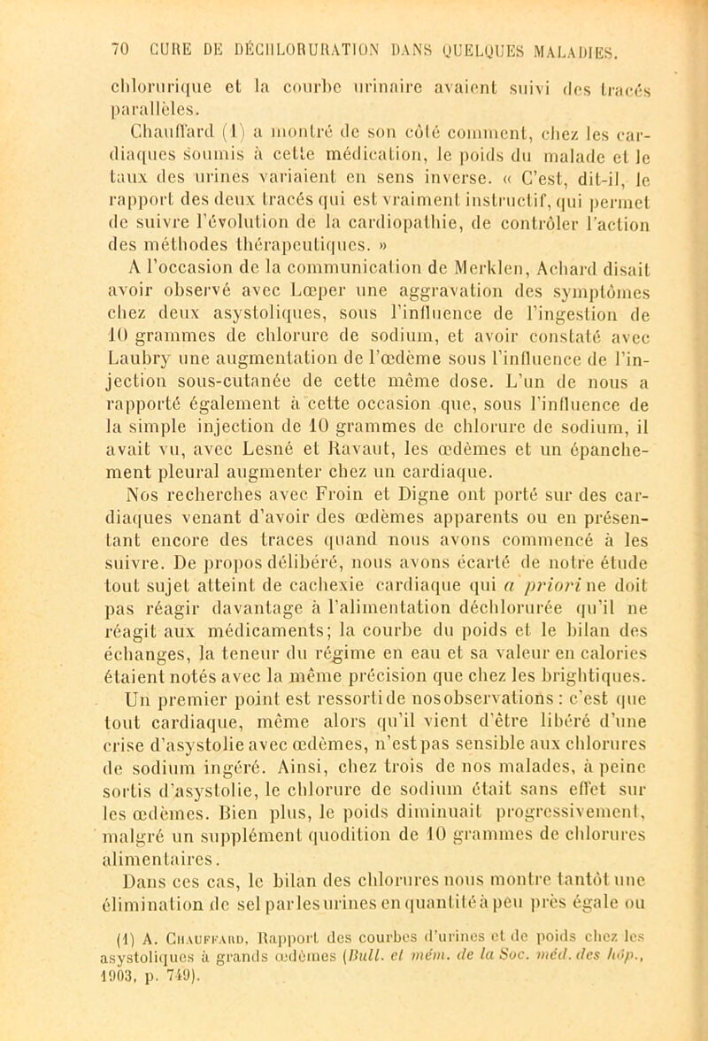 chlorurique et la courbe urinaire avaient suivi des tracés parallèles. Chauffard (1) a montré de son côlé comment, chez les car- diaques soumis à cette médication, le poids du malade et le taux des urines variaient en sens inverse. « C’est, dit-il, Je rapport des deux tracés qui est vraiment instructif, qui permet de suivre l’évolution de la cardiopathie, de contrôler l’action des méthodes thérapeutiques. » A l’occasion de la communication de Merklen, Acliard disait avoir observé avec Lœper une aggravation des symptômes chez deux asystoliques, sous l’inlluence de l’ingestion de 10 grammes de chlorure de sodium, et avoir constaté avec Laubry une augmentation de l’œdème sous l’influence de l'in- jection sous-cutanée de cette même dose. L’un de nous a rapporté également à cette occasion que, sous l’influence de la simple injection de 10 grammes de chlorure de sodium, il avait vu, avec Lesné et Ravaut, les œdèmes et un épanche- ment pleural augmenter chez un cardiaque. Nos recherches avec Froin et Digne ont porté sur des car- diaques venant d’avoir des œdèmes apparents ou en présen- tant encore des traces quand nous avons commencé à les suivre. De propos délibéré, nous avons écarté de notre étude tout sujet atteint de cachexie cardiaque qui a priori ne doit pas réagir davantage à l’alimentation déchlorurée qu’il ne réagit aux médicaments; la courbe du poids et le bilan des échanges, la teneur du régime en eau et sa valeur en calories étaient notés avec la même précision que chez les brightiques. Un premier point est ressorti de nosobservations : c’est (pie tout cardiaque, même alors qu’il vient d'être libéré d’une crise d’asystolie avec œdèmes, n’est pas sensible aux chlorures de sodium ingéré. Ainsi, chez trois de nos malades, à peine sortis d’asystolie, le chlorure de sodium était sans eflet sur les œdèmes. Bien plus, le poids diminuait progressivement, malgré un supplément quodition de 10 grammes de chlorures alimentaires. Dans ces cas, le bilan des chlorures nous montre tantôt une élimination de sel'par les urines en quantité à peu près égale ou (1) A. Chauffard, Rapport des courbes d’urines et de poids chez les asystoliques à grands cedèiues [Bull, et mém. de la Soc. mcd.des hôp., 1903, p. 749).