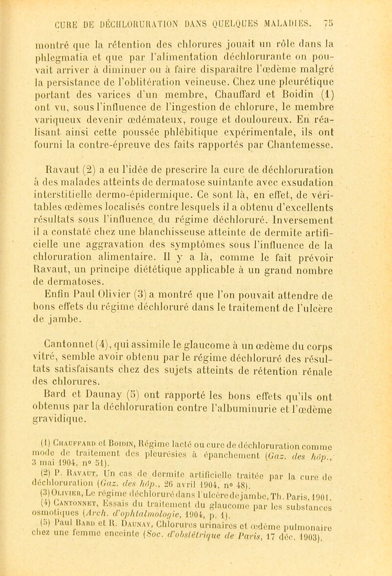 montré que la rétention des chlorures jouait un rôle dans la phlegmatia et que par l’alimentation déchlorurante on pou- vait arriver à diminuer ou à faire disparaître l’oedème malgré la persistance de l’oblitération veineuse. Chez une pleurétique portant des varices d’un membre, Chauffard et Boidin (1) ont vu, sous l’influence de l’ingestion de chlorure, le membre variqueux devenir œdémateux, rouge et douloureux. En réa- lisant ainsi cette poussée phlébitique expérimentale, ils ont fourni la contre-épreuve des faits rapportés par Chantemesse. Ravaut (2) a eu l’idée de prescrire la cure de déchloruration à des malades atteints de dermatose suintante avec exsudation interstitielle dermo-épidermique. Ce sont là, en effet, de véri- tables œdèmes localisés contre lesquels il a obtenu d’excellents résultats sous l'influence du régime déchloruré. Inversement il a constaté chez une blanchisseuse atteinte de dermite artifi- cielle une aggravation des symptômes sous l’infiuence de la chloruration alimentaire. Il y a là, comme le fait prévoir Ravaut, un principe diététique applicable à un grand nombre de dermatoses. Enfin Paul Oli vier (3) a montré que l’on pouvait attendre de bons effets du régime déchloruré dans le traitement de l’ulcère de jambe. Cantonnet (4), qui assimile le glaucome à un œdème du corps vitré, semble avoir obtenu par le régime déchloruré des résul- tats satisfaisants chez des sujets atteints de rétention rénale des chlorures. Bard et Daunay (5) ont rapporté les bons effets qu’ils ont obtenus par la déchloruration contre l’albuminurie et l’œdème gravidique. (1) CiiAUKFAnD et Boidin, Régime lacté ou cure de déchloruration comme mode de traitement des pleurésies à épanchement [Gaz. des hein 3 mai 1904, n° 51). 1 2 3 4 5  (2) P. Ravaut, Un cas de dermite artificielle traitée par la cure de déchloruration (Gaz. des hôp„ 20 avril 1904, n» 48). (3) Ou vi un, Le régime déchloruré dans 1 ulcùrcdc jamhc.Th. Paris,1901 (4) Cantonnet, Essais du traitement du glaucome parles substances osmotiques (Arcli. d'ophtalmolor/ie, 1904, p. l). (5) Paul llAim et lî. Daunay, Chlorures urinaires et œdème pulmonaire