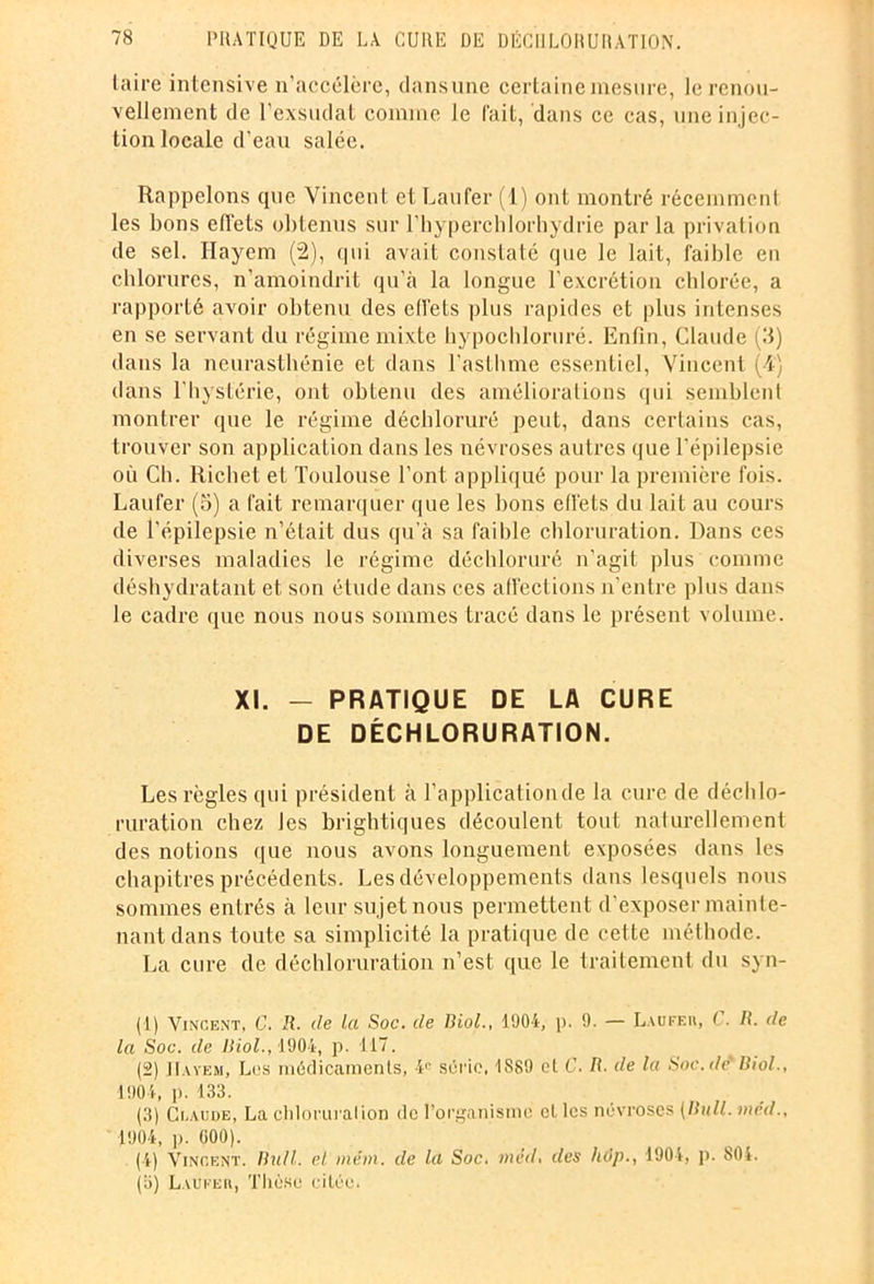 taire intensive n’accélère, dans une certaine mesure, le renou- vellement de l’exsudât comme le fait, dans ce cas, une injec- tion locale d'eau salée. Rappelons que Vincent et Laufer (1) ont montré récemment les bons effets obtenus sur l’hyperchlorhydrie parla privation de sel. Hayem (2), qui avait constaté que le lait, faible en chlorures, n’amoindrit qu’à la longue l’excrétion chlorée, a rapporté avoir obtenu des effets plus rapides et plus intenses en se servant du régime mixte hypochloruré. Enfin, Claude (3) dans la neurasthénie et dans l’asthme essentiel, Vincent (-4) dans l'hystérie, ont obtenu des améliorations qui semblent montrer que le régime déchloruré peut, dans certains cas, trouver son application dans les névroses autres que l’épilepsie où Ch. Richet et Toulouse l’ont appliqué pour la première fois. Laufer (5) a fait remarquer que les bons effets du lait au cours de l’épilepsie n’était dus qu’à sa faible chloruration. Dans ces diverses maladies le régime déchloruré n’agit plus comme déshydratant et son étude dans ces affections n'entre plus dans le cadre que nous nous sommes tracé dans le présent volume. XI. - PRATIQUE DE LA CURE DE DÉCHLORURATION. Les règles qui président à l’application de la cure de déchlo- ruration chez Jes brightiques découlent tout naturellement des notions que nous avons longuement exposées dans les chapitres précédents. Les développements dans lesquels nous sommes entrés à leur sujet nous permettent d’exposer mainte- nant dans toute sa simplicité la pratique de cette méthode. La cure de déchloruration n’est, que le traitement du syn- (1) Vincent, C. R. de la Soc. de Biol., 1904, p. 9. — Laufeii, C. Ii. de la Soc. de Biol., 1904, p. 117. (2) JIayem, Les médicaments, 4e série, 1889 et C. B. de la Soc.de Biol., 1904, p. 133. (3) Claude, La chloruralion de l’organisme et les névroses (Bull, mcd., 1904, p. 000). (4) Vincent. Bull, el mém. de la Soc. mêd, des hôp., 1904, p. 804. (3) Laufer, Thèse citée.