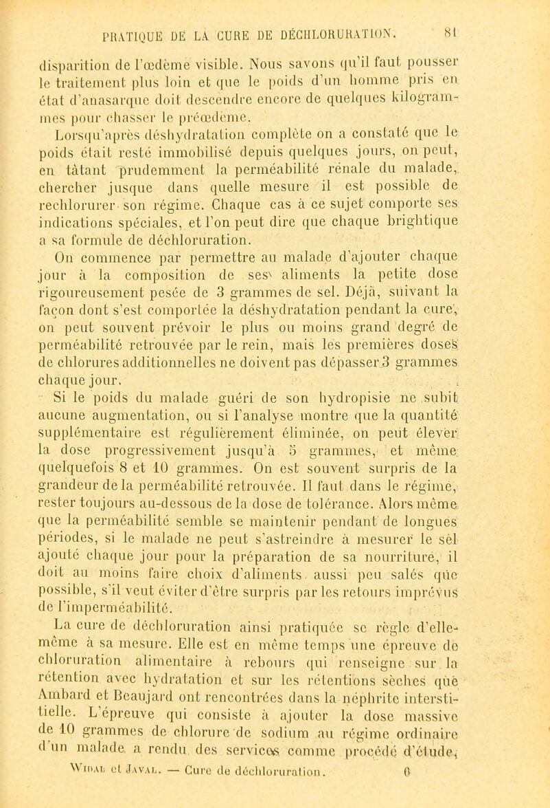 disparition de l’œdème visible. Nous savons qu’il faut pousser le traitement plus loin et que le poids d’un homme pris en état d’anasarque doit descendre encore de quelques kilogram- mes pour chasser le préœdème. Lorsqu’après déshydratation complète on a constaté que le poids était resté immobilisé depuis quelques jours, on peut, en tâtant prudemment la perméabilité rénale du malade, chercher jusque dans quelle mesure il est possible de rechlorurer son régime. Chaque cas à ce sujet comporte ses indications spéciales, et l’on peut dire que chaque brightique a sa formule de déchloruration. On commence par permettre au malade d’ajouter chaque jour à la composition de ses' aliments la petite dose rigoureusement pesée de 3 grammes de sel. Déjà, suivant la façon dont s’est comportée la déshydratation pendant la cure, on peut souvent prévoir le plus ou moins grand degré de perméabilité retrouvée par le rein, mais les premières doses de chlorures additionnelles ne doivent pas dépasser 3 grammes chaque jour. Si le poids du malade guéri de son hydropisie ne subit aucune augmentation, ou si l’analyse montre que la quantité supplémentaire est régulièrement éliminée, on peut élever la dose progressivement jusqu’à 5 grammes, et même quelquefois 8 et 10 grammes. On est souvent surpris de la grandeur delà perméabilité retrouvée. Il faut dans le régime, rester toujours au-dessous de la dose de tolérance. Alors même que la perméabilité semble se maintenir pendant de longues périodes, si le malade ne peut s’astreindre à mesurer le sél ajouté chaque jour pour la préparation de sa nourriture, il doit au moins faire choix d’aliments aussi peu salés qûe possible, s'il veut éviter d’être surpris parles retours imprévus de l’imperméabilité. La cure de déchloruration ainsi pratiquée se règle d’elle- même à sa mesure. Elle est en même temps une épreuve de chloruration alimentaire à rebours qui renseigne sur la rétention avec hydratation et sur les rétentions sèches que Àmbard et Beaujard ont rencontrées dans la néphrite intersti- tielle. L épreuve qui consiste à ajouter la dose massive de 10 grammes de chlorure de sodium au régime ordinaire d un malade, a rendu des services comme procédé d’étude, Wioau et Javal. — Cure de déchloruration. 0