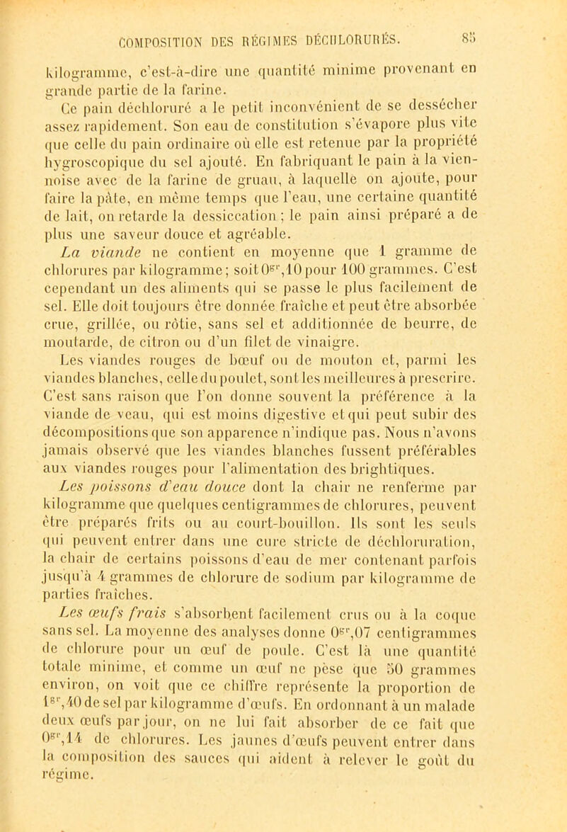 kilogramme, c’est-à-dire une quantité minime provenant en grande partie de la farine. Ce pain déchloruré a le petit inconvénient de se dessécher assez rapidement. Son eau de constitution s’évapore plus vite que celle du pain ordinaire où elle est retenue par la propriété hygroscopique du sel ajouté. En fabriquant le pain à la vien- noise avec de la farine de gruau, à laquelle on ajoute, pour faire la pâte, en même temps que l’eau, une certaine quantité de lait, on retarde la dessiccation; le pain ainsi préparé a de plus une saveur douce et agréable. La viande ne contient en moyenne que 1 gramme de chlorures par kilogramme; soit0er,10pour 100 grammes. C’est cependant un des aliments qui se passe le plus facilement de sel. Elle doit toujours être donnée fraîche et peut être absorbée crue, grillée, ou rôtie, sans sel et additionnée de beurre, de moutarde, de citron ou d’un filet de vinaigre. Les viandes rouges de bœuf ou de mouton et, parmi les viandes blanches, celle du poulet, sont les meilleures à prescrire. C’est sans raison que l’on donne souvent la préférence à la viande de veau, (pii est moins digestive et qui peut subir des décompositions que son apparence n’indique pas. Nous n'avons jamais observé que les viandes blanches fussent préférables aux viandes rouges pour l’alimentation des brightiques. Les poissons d'eau douce dont la chair ne renferme par kilogramme que quelques centigrammes de chlorures, peuvent être préparés frits ou au court-bouillon. Ils sont les seuls qui peuvent entrer dans une cure stricte de déchloruration, la chair de certains poissons d’eau de mer contenant parfois jusqu’à A grammes de chlorure de sodium par kilogramme de parties fraîches. Les œufs frais s’absorbent facilement crus ou à la coque sans sel. La moyenne des analyses donne 0er,07 centigrammes de chlorure pour un œuf de poule. C'est là une quantité totale minime, et comme un œuf ne pèse (pie 50 grammes environ, on voit que ce chiffre représente la proportion de l8r,40desel par kilogramme d’œufs. En ordonnant à un malade deux œufs par jour, on ne lui fait absorber de ce fait que 0gr,14 de chlorures. Les jaunes d’œufs peuvent entrer dans la composition des sauces «pii aident à relever le goût du