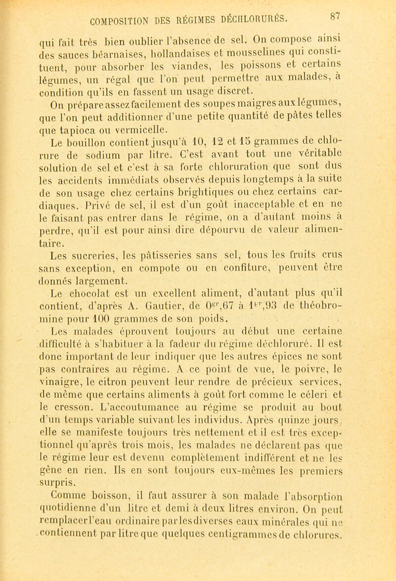 qui fait très bien oublier l’absence clc sel. On compose ainsi des sauces béarnaises, hollandaises et mousselines qui consti- tuent, pour absorber les ■viandes, les poissons et certains légumes, un régal que l’on peut permettre aux malades, à condition qu’ils en fassent un usage discret. On prépare assez facilement des soupes maigres aux légumes, que l’on peut additionner d’une petite quantité de pâtes telles que tapioca ou vermicelle. Le bouillon contient jusqu’à 10, 12 et 15 grammes de chlo- rure de sodium par litre. C’est avant tout une véritable solution de sel et c’est à sa forte chloruration que sont dus les accidents immédiats observés depuis longtemps à la suite de son usage chez certains brightiques ou chez certains car- diaques. Privé de sel, il est d’un goût inacceptable et en ne le faisant pas entrer dans le régime, on a d’autant moins à perdre, qu’il est pour ainsi dire dépourvu de valeur alimen- taire. Les sucreries, les pâtisseries sans sel, tous les fruits crus sans exception, en compote ou en confiture, peuvent être donnés largement. Le chocolat est un excellent aliment, d’autant plus qu’il contient, d’après A. Gautier, de Or,',67 à ltT,93 de théobro- mine pour 100 grammes de son poids. Les malades éprouvent toujours au début une certaine difficulté à s’habituer à la fadeur du régime déchloruré. Il est donc important de leur indiquer (pie les autres épices ne sont pas contraires au régime. A ce point de vue, le poivre, le vinaigre, le citron peuvent leur rendre de précieux services, de même que certains aliments à goût fort comme le céleri et le cresson. L’accoutumance au régime se produit au bout d’un temps variable suivant les individus. Après quinze jours elle se manifeste toujours très nettement et il est très excep- tionnel qu’après trois mois, les malades ne déclarent pas que le régime leur est devenu complètement indifférent et ne les gène en rien. Ils en sont toujours eux-mêmes les premiers surpris. Comme boisson, il faut assurer à son malade l’absorption quotidienne d’un litre et demi à deux litres environ. On peut rcmplacerl’eau ordinaire par les diverses eaux minérales qui ne contiennent par litre que quelques centigrammes de chlorures.