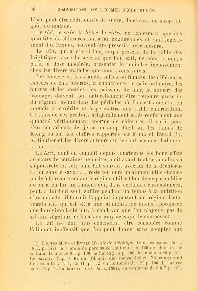 L’eau peut être additionnée de sucre, de citron, de sirop, au goût du malade. Le thé, le café, la bière, le cidre ne renfermant que des quantités de chlorures tout à fait négligeables, et étant légère- ment diurétiques, peuvent être prescrits avec mesure. Le vin, qui a été si longtemps proscrit de la table des brightiques avec la sévérité que l’on sait, ne nous a jamais paru, a dose modérée, présenter le moindre inconvénient chez les divers malades que nous avons suivis. Les conserves, les viandes salées ou fumées, les différentes espèces de charcuteries, la choucroute, le pain ordinaire, les huîtres et les moules, les poissons de mer, la plupart des fromages doivent tout naturellement être toujours proscrits du régime, même dans les périodes où l’on est amené à en adoucir la sévérité et à permettre une l'aihle chloruration. Certains de ces produits artificiellement salés renferment une quantité véritablement énonne de chlorures. 11 suffit pour s’en convaincre de jeter un coup d’œil sur les tables de Kônig ou sur les chilires rapportés par Munk et Ewald (1), A. Gautier et les divers auteurs qui se sont occupés d’alimen- tation. Le lait, dont on connaît depuis longtemps les bons effets au cours de certaines néphrites, doit avant tout ses qualités à sa pauvreté en sel; on a fait souvent avec lui de la déchloru- ration sans le savoir. Il reste toujours un aliment utile et com- mode à faire entrer dans le régime et il est bon de ne pas oublier qu’on a en lui un aliment qui, dans certaines circonstances, peut, à lui tout seul, suffire pendant un temps à la nutrition d’un malade; il fournit l’appoint important du régime lacto- végétarien, qui est déjà une alimentation mieux appropriée que le régime lacté pur, à condition que l'on n'ajoute pas de sel aux végétaux herbacés ou amylacés qui le composent. Le lait ne doit plus cependant être considéré comme l’aliment inofïensif que l’on peut donner sans compter aux (1) D’après Munk et Ewald (Traitéde diététique, Irad. française, Paris, 1897, p. 147), la viande.de porc salée contient 5 p. 100 de chlorure de sodium, la morue 8,5 p. 100, le hareng 14 p. 100, les anchois 20 p. 100. Le caviar, d’après Konig (Chemie der menschlichen Nahrungs und Geriussmitlcl, 1904, Bd 11. p. 572) en contiendrait 0.20 p. 100. Le Bourre salé, d’après Duclaux (Le lait, Paris, 1894), en renferme de fi à 7 p. 100.