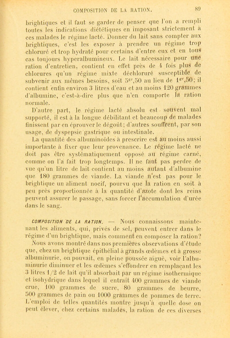 briglitiques cl il faut se garder de penser que l’on a rempli loutes les indications diététiques en imposant strictement a ces malades le régime lacté. Donner du lait sans compter aux briglitiques, c’est les exposer à prendre un régime trop chloruré et trop hydraté pour certains d’entre eux et en tous cas toujours liyperalbumineux. Le lait nécessaire pour une ration d’entretien, contient en effet près de 1 fois plus de chlorures qu’un régime mixte déchloruré susceptible de subvenir aux mêmes besoins, soit 5R1',50 au lieu de lgr,5(f; il contient enfin environ 3 litres d’eau et au moins 120 grammes d’albumine, c’est-à-dire plus que n'en comporte la ration normale. D’autre part, le régime lacté absolu est souvent mal supporté, il est à la longue débilitant et beaucoup de malades finissent par en éprouver le dégoût; d’autres souffrent, par son usage, de dyspepsie gastrique ou intestinale. La quantité des albuminoïdes à prescrire est au moins aussi importante à fixer que leur provenance. Le régime lacté ne doit pas être systématiquement opposé au régime carné, comme on l’a l'ait trop longtemps. 11 ne faut pas perdre de vue qu’un litre de lait contient au moins autant d’albumine que 180 grammes de viande. La viande n’est pas pour le brightique un aliment nocif, pourvu que la ration en soit à peu près proportionnée à la quantité d'azote dont les reins peuvent assurer le passage, sans forcer l’accumulation d’urée dans le sang. composition de la NATION. — Nous connaissons mainte- nant les aliments, qui, privés de sel, peuvent entrer dans le régime d’un brightique, mais comment en composer la ration? Nous avons montré dans nos premières observations d’étude que, chez un brightique épithélial à grands œdèmes et à grosse albuminurie, on pouvait, en pleine poussée aiguë, voir l’albu- minurie diminuer et les œdèmes s’effondrer en remplaçant les 3 lilres 1/2 de lait qu’il absorbait par un régime isothermique et isohydrique dans lequel il entrait 100 grammes de viande crue, 100 grammes de sucre, 80 grammes de beurre, 500 grammes de pain ou 1000 grammes de pommes de terre. L’emploi de telles quantités montre jusqu’à quelle dose on peut élever, chez certains malades, la ration de ees diverses