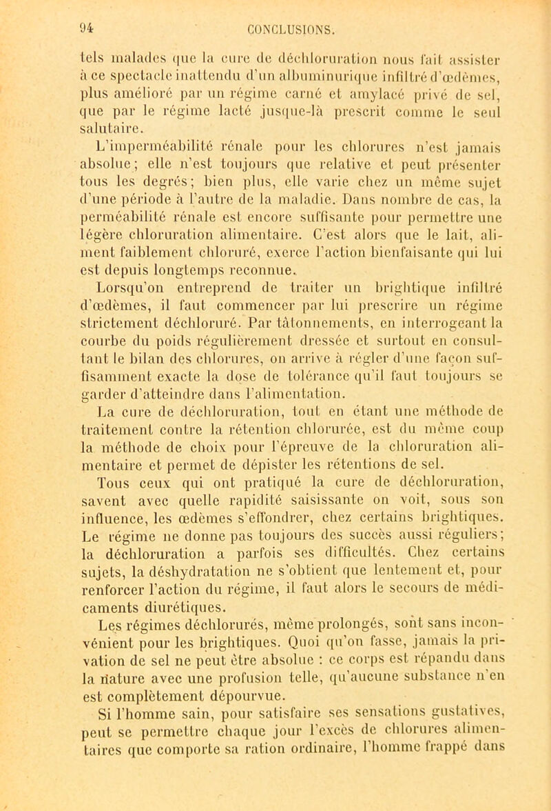 tels malades <|iic la cure de déchloruration nous fait assister à ce spectacle inattendu d’un albuminurique infiltré d’œdèmes, plus amélioré par un régime carné et amylacé privé de sel, que par le régime lacté jusque-là prescrit comme le seul salutaire. L’imperméabilité rénale pour les chlorures n’est jamais absolue; elle n’est toujours que relative et peut présenter tous les degrés; bien plus, elle varie chez un même sujet d’une période à l’autre de la maladie. Dans nombre de cas, la perméabilité rénale est encore suffisante pour permettre une légère chloruration alimentaire. C’est alors que le lait, ali- ment faiblement chloruré, exerce l’action bienfaisante qui lui est depuis longtemps reconnue. Lorsqu’on entreprend de traiter un brightique infiltré d’œdèmes, il faut commencer par lui prescrire un régime strictement déchloruré. Par tâtonnements, en interrogeant la courbe du poids régulièrement dressée et surtout en consul- tant le bilan des chlorures, on arrive à régler d’une façon suf- fisamment exacte la dose de tolérance qu’il faut toujours se garder d’atteindre dans l'alimentation. La cure de déchloruration, tout en étant une méthode de traitement contre la rétention chlorurée, est du même coup la méthode de choix pour l’épreuve de la chloruration ali- mentaire et permet de dépister les rétentions de sel. Tous ceux qui ont pratiqué la cure de déchloruration, savent avec quelle rapidité saisissante on voit, sous son influence, les œdèmes s’effondrer, chez certains brightiques. Le régime ne donne pas toujours des succès aussi réguliers; la déchloruration a parfois ses difficultés. Chez certains sujets, la déshydratation ne s’obtient que lentement et, pour renforcer l’action du régime, il faut alors le secours de médi- caments diurétiques. Les régimes déchlorurés, même prolongés, sont sans incon- vénient pour les brightiques. Quoi qu’on fasse, jamais la pri- vation de sel ne peut être absolue : ce corps est répandu dans la riature avec une profusion telle, qu’aucune substance n en est complètement dépourvue. Si l’homme sain, pour satisfaire ses sensations gustatives, peut se permettre chaque jour l’excès de chlorures alimen- taires que comporte sa ration ordinaire, l’homme lrappé dans