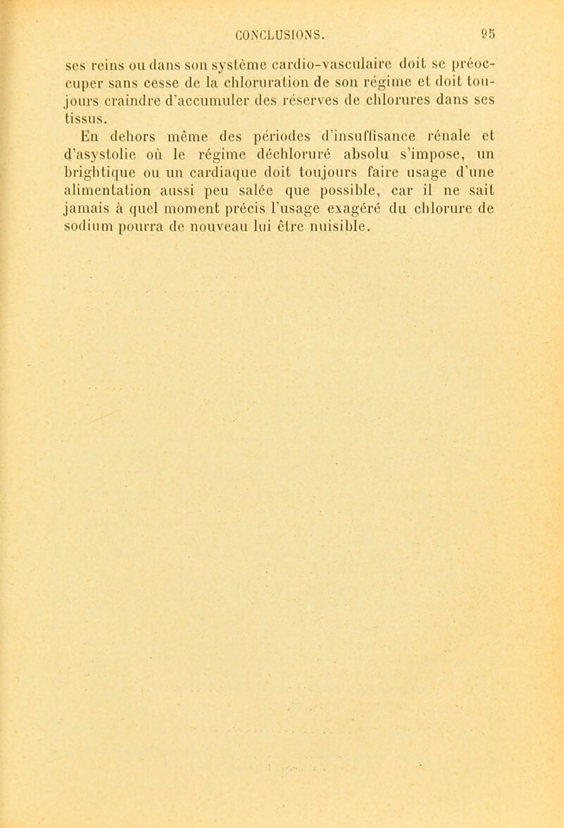 scs reins ou dans son système cardio-vasculaire doit se préoc- cuper sans cesse de la chloruration de son régime et doit tou- jours craindre d’accumuler des réserves de chlorures dans ses tissus. En dehors même des périodes d’insuffisance rénale et d’asystolie où le régime déchloruré absolu s’impose, un brightique ou un cardiaque doit toujours faire usage d’une alimentation aussi peu salée que possible, car il ne sait jamais à quel moment précis l’usage exagéré du chlorure de sodium pourra de nouveau lui être nuisible.