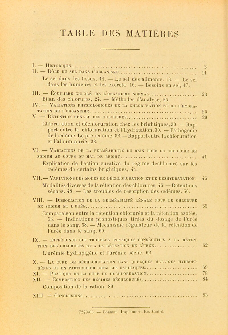 TABLE DES MATIÈRES [. — Historique g II. — Rôle du sel dans l’organisme Le sel dans les tissus, H. — Le sel des aliments, 13. — Le sel dans les humeurs et les excréta, 16. — Besoins en sel, 17. III. — Equilibre chloré de l'organisme normal 23 Bilan des chlorures, 24. — Méthodes d’analyse, 25. IV. — Variations physiologiques de la chloruration et de l’hydra- tation de l’organisme 25 V. — Rétention rénale des chlorures 29 Chloruration et déchloruration chez les brightiques,30. — Rap- port entre la chloruration et l’hydratation, 30. — Palhogénie de l’œdème. Le pré-œdème, 32.—Rapportentre la chloruration et l’albuminurie, 38. VI. — Variations de la perméabilité du rein pour i.e chlorure de sodium au cours du mal de bright 41 Explication de l’action curative du régime déchloruré sur les œdèmes de certains brigbtiques, 44. VII. — Variations des modes de déchloruration et de déshydratation. 45 Modalités diverses de larétention des chlorures, 40. — Rétentions sèches, 48. — Les troubles de résorption des œdèmes, 50. VIII. — Dissociation de la perméabilité rénale pour le chlorure de sodium et l’urée 55 Comparaison entre la rétention chlorurée et la rétention azotée, 55. — Indications pronostiques tirées du dosage de l’urée dans le sang, 58. — Mécanisme régulateur de la rétention de l’urée dans le sang, 60. IX. — Différence des troubles physiques consécutifs a la réten- tion DES CHLORURES ET A LA RÉTENTION DE L’URÉE 62 L’urémie hÿdropigèno et l’urémie sèche, 62. X. — La cure de déchloruration dans quelques maladies hydropi- gènes ET EN PARTICULIER CHEZ LES CARDIAQUES 09 XI. — Pratique de la cure de déchloruration 78 XII. — Composition des régimes déchlorurés 84 Composition de la ration, 89. XIII. — Conclusions 93 7279-UG. — CoitDF.il.. Imprimerie Éi>. C.uitni.
