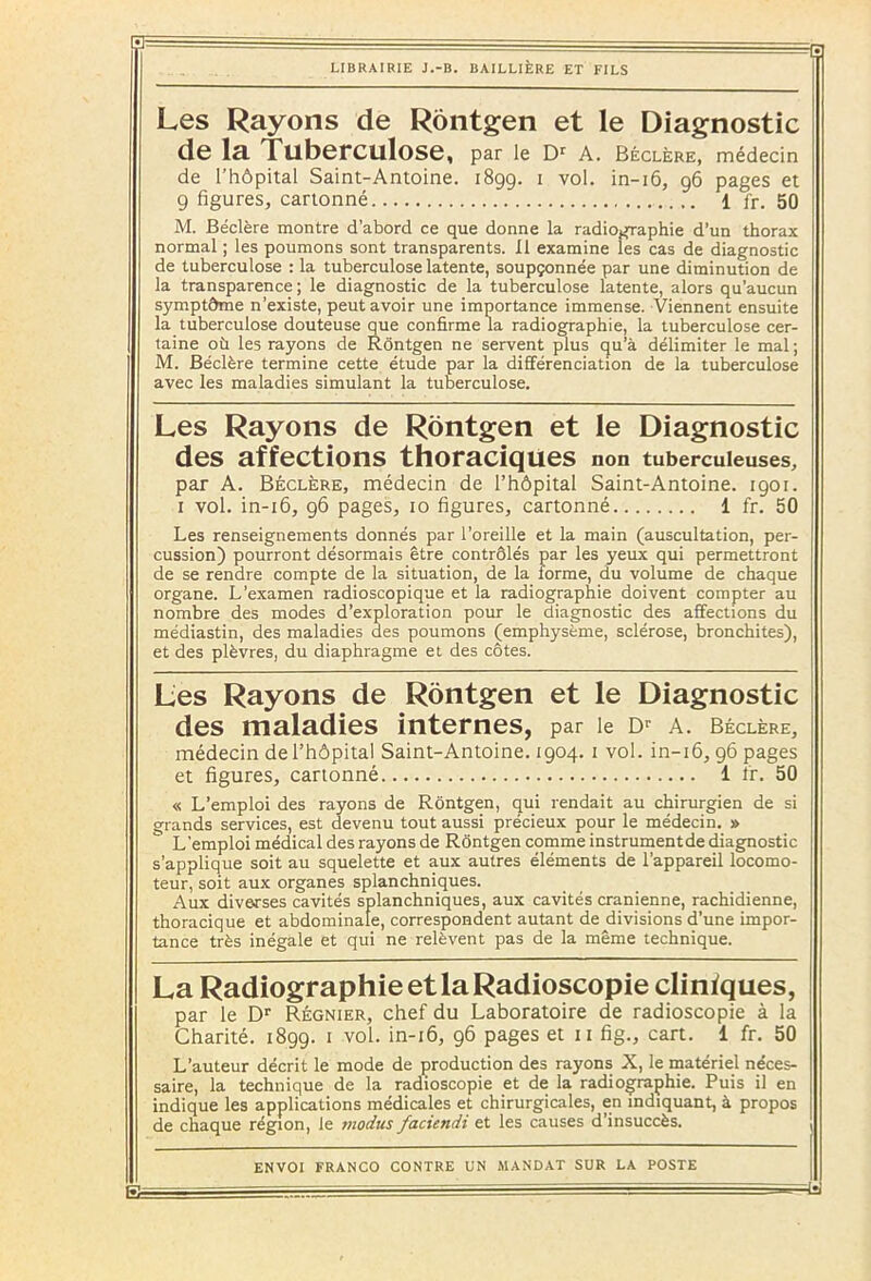 Les Rayons de Rôntgen et le Diagnostic de la TllberCtllose, par le Dr A. Béclère, médecin de l’hôpital Saint-Antoine. 1899. 1 vol. in-16, 96 pages et 9 figures, cartonné 1 fr. 50 M. Béclère montre d’abord ce que donne la radiographie d’un thorax normal ; les poumons sont transparents. Il examine les cas de diagnostic de tuberculose : la tuberculose latente, soupçonnée par une diminution de la transparence; le diagnostic de la tuberculose latente, alors qu’aucun symptôme n’existe, peut avoir une importance immense. Viennent ensuite la tuberculose douteuse que confirme la radiographie, la tuberculose cer- taine où les rayons de Rôntgen ne servent plus qu’à délimiter le mal ; M. Béclère termine cette étude par la différenciation de la tuberculose avec les maladies simulant la tuberculose. Les Rayons de Rôntgen et le Diagnostic des affections thoraciques non tuberculeuses, par A. Béclère, médecin de l’hôpital Saint-Antoine. 1901. 1 vol. in-16, 96 pages, 10 figures, cartonné 1 fr. 50 Les renseignements donnés par l’oreille et la main (auscultation, per- cussion) pourront désormais être contrôlés par les yeux qui permettront de se rendre compte de la situation, de la forme, du volume de chaque organe. L'examen radioscopique et la radiographie doivent compter au nombre des modes d’exploration pour le diagnostic des affections du médiastin, des maladies des poumons (emphysème, sclérose, bronchites), et des plèvres, du diaphragme et des côtes. Les Rayons de Rôntgen et le Diagnostic des maladies internes, par le Dr a. béclère, médecin de l’hôpital Saint-Antoine. 1904. 1 vol. in-16, 96 pages et figures, cartonné 1 fr. 50 « L’emploi des rayons de Rôntgen, qui rendait au chirurgien de si grands services, est devenu tout aussi précieux pour le médecin. » L’emploi médical des rayons de Rôntgen comme instrumentde diagnostic s’applique soit au squelette et aux autres éléments de l’appareil locomo- teur, soit aux organes splanchniques. Aux diverses cavités splanchniques, aux cavités crânienne, rachidienne, thoracique et abdominale, correspondent autant de divisions d’une impor- tance très inégale et qui ne relèvent pas de la même technique. La Radiographie et la Radioscopie cliniques, par le Dr Régnier, chef du Laboratoire de radioscopie à la Charité. 1899. 1 vol. in-16, 96 pages et 11 fig., cart. 1 fr. 50 L’auteur décrit le mode de production des rayons X, le matériel néces- saire, la technique de la radioscopie et de la radiographie. Puis il en indique les applications médicales et chirurgicales, en indiquant, à propos de chaque région, le tnodus faciendi et les causes d’insuccès. ENVOI FRANCO CONTRE UN MANDAT SUR LA POSTE RI — ' —