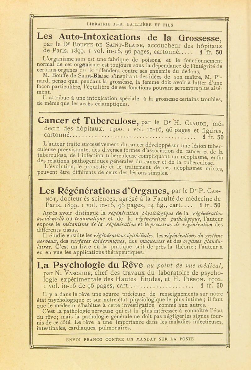 Les Auto-Intoxications de la Grossesse, par le Dr Bouffe de Saint-Blaise, accoucheur des hôpitaux de Paris. 1899. 1 vol. in-16, 96 pages, cartonné 1 fr. 50 L’organisme sain est une fabrique de poisons, et le fonctionnement normal de cet organisme est toujours sous la dépendance de l’intégrité de certains organes qu le hfendent contre ses ennemis du dedans. M. Bouffe de Saint-Biaise s’inspirant des idées de son maître, M. Pi- nard, pense que, pendant la grossesse, la femme doit avoir à lutter d’une façon particulière, l’équilibre de ses fonctions pouvant serompreplus aisé- II attribue à une intoxication spéciale à la grossesse certains troubles, de même que les accès éclamptiques. Cancer et Tuberculose, par le Dr H. Claude, mé- decin des hôpitaux. 1900. 1 vol. in-16, 96 pages et figures cartonné 1 fr. 50 L auteur traite successivement du cancer développe sur une lésion tuber- culeuse préexistante, des diverses formes d’association du cancer et de la tuberculose, de l'infection tuberculeuse compliquant un néoplasme, enfin des relations pathogéniques générales du cancer et de la tuberculose. L’évolution, le pronostic et le traitement de ces néoplasmes mixtes peuvent être différents de ceux des lésions simples. Les Régénérations d’Organes, par le Dr p. Car- not, docteur ès sciences, agrégé à la Faculté de médecine de Paris. 1899. 1 vol. in-16, 96 pages, 14 fig., cart 1 fr. 50 Après avoir distingué la régénération physiologique de la régénération accidentelle ou traumatique et de la régénération pathologique, l’auteur expose le mécanisme de la régénération et le processus de régénération des différents tissus. Il étudie ensuite les régénérations épithéliales, régénérations du système nerveux, des surfaces épidermiques, des muqueuses et des organes glandu- laires. C'est un livre où la pratique suit de près la théorie ; l’auteur a eu en vue les applications thérapeutiques. La Psychologie du Rêve au point de vue médical, par N. Vaschide, chef des travaux du laboratoire de psycho- logie expérimentale des Hautes Etudes, et H. Piéron. 1902. I vol. in-16 de 96 pages, cart 1 fr. 50 II y a dans le rêve une source précieuse de renseignements sur notre état psychologique et sur notre état physiologique le plus intime ; il faut que le médecin s’habitue à cette investigation comme aux autres. C’est la pathologie nerveuse qui est la plus intéressée à connaître l’état du rêve; mais la pathologie générale ne doit pas négliger les signes four- nis de ce côté. Le rêve a une importance dans les maladies infectieuses, intestinales, cardiaques, pulmonaires. ENVOI FRANCO CONTRE UN MANDAT SUR LA POSTE I I - _ .