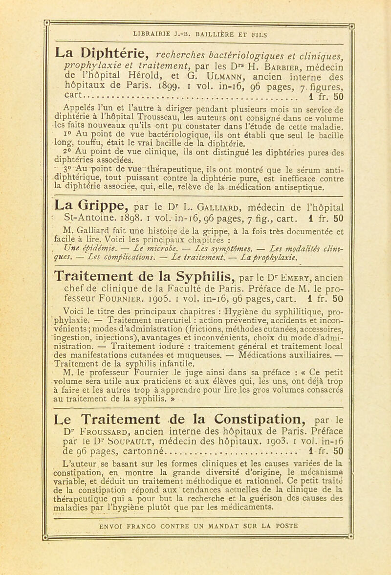 La Diphtérie, recherches bactériologiques et cliniques, prophylaxie et traitement, par les Drs H. Barbier, médecin de l’hôpital Hérold, et G. Ulmann, ancien interne des hôpitaux de Paris. 1899. 1 vol. in-16, 96 pages, 7, figures, cart 1 fr. 50 Appelés l’un et l’autre à diriger pendant plusieurs mois un service de diphtérie à l’hôpital Trousseau, les auteurs ont consigné dans ce volume les faits nouveaux qu’ils ont pu constater dans l’étude de cette maladie. 1° Au point de vue bactériologique, ils ont établi que seul le bacille long, touffu, était le vrai bacille de la diphtérie. 2° Au point de vue clinique, ils ont distingué les diphtéries pures des diphtéries associées. 3° Au point de vue thérapeutique, ils ont montré que le sérum anti- diphtérique, tout puissant contre la diphtérie pure, est inefficace contre la diphtérie associée, qui, elle, relève de la médication antiseptique. Lcl Grippe, par le Dr L. Galliard, médecin de l’hôpital St-Antoine. 1898. 1 vol. in-16, 96 pages, 7 fig., cart. 1 fr. 50 M. Galliard fait une histoire de la grippe, à la fois très documentée et facile à lire. Voici les principaux chapitres : Une épidémie. — Le microbe. — Les symptômes. — Les modalités clini- ques. — Les complications. — Le traitement. — La prophylaxie. Traitement de la Syphilis, par le Dr Emery, ancien chef de clinique de la Faculté de Paris. Préface de M. le pro- fesseur Fournier. igo5. 1 vol. in-16, 96 pages,cart. 1 fr. 50 Voici le titre des principaux chapitres : Hygiène du syphilitique, pro- phylaxie. — Traitement mercuriel : action préventive, accidents et incon- vénients ; modes d’administration (frictions, méthodes cutanées, accessoires, ingestion, injections), avantages et inconvénients, choix du mode d'admi- nistration. — Traitement ioduré : traitement général et traitement local des manifestations cutanées et muqueuses. — Médications auxiliaires. — Traitement de la syphilis infantile. M. le professeur Fournier le juge ainsi dans sa préface : « Ce petit volume sera utile aux praticiens et aux élèves qui, les uns, ont déjà trop à faire et les autres trop à apprendre pour lire les gros volumes consacres au traitement de la syphilis. » Le Traitement de la Constipation, par le Dr Froussard, ancien interne des hôpitaux de Paris. Préface par le Dr Soupault, médecin des hôpitaux. igo3. 1 vol. in-16 de 96 pages, cartonné 1 fr. 50 L’auteur se basant sur les formes cliniques et les causes variées de la constipation, en montre la grande diversité d’origine, le mécanisme variable, et déduit un traitement méthodique et rationnel. Ce petit traité de la constipation répond aux tendances actuelles de la clinique de la thérapeutique qui a pour but la recherche et la guérison des causes des maladies par l’hygiène plutôt que par les médicaments.