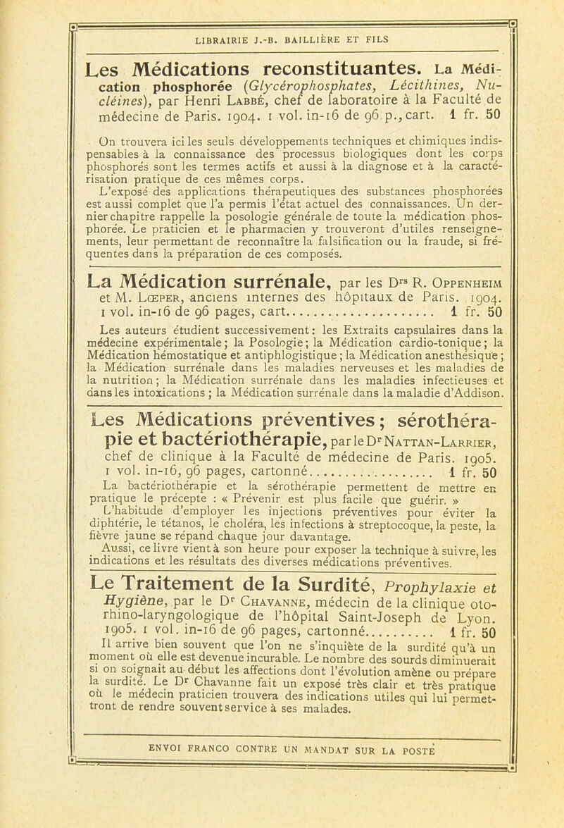 B - LIBRAIRIE J.-B. BAILLIÈRE ET FILS Les Médications reconstituantes. La Médi- cation phosphorée (Glycérophosphates, Lécithines, Nic- cléines), par Henri Labbé, chef de laboratoire à la Faculté de médecine de Paris. 1904. 1 vol. in-16 de 96 p.,cart. 1 fr. 50 On trouvera ici les seuls développements techniques et chimiques indis- pensables à la connaissance des processus biologiques dont les corps phosphores sont les termes actifs et aussi à la diagnose et à la caracté- risation pratique de ces mêmes corps. L’exposé des applications thérapeutiques des substances phosphorées est aussi complet que l’a permis l’état actuel des connaissances. Un der- nier chapitre rappelle la posologie générale de toute la médication phos- phorée. Le praticien et le pharmacien y trouveront d’utiles renseigne- ments, leur permettant de reconnaître la falsification ou la fraude, si fré- quentes dans la préparation de ces composés. La Médication surrénale, par les d™ r. Oppenheim et M. Lceper, anciens internes des hôpitaux de Paris. 1904. 1 vol. in-16 de 96 pages, cart 1 fr. 50 Les auteurs étudient successivement: les Extraits capsulaires dans la médecine expérimentale; la Posologie; la Médication cardio-tonique; la Médication hémostatique et antiphlogistique ; la Médication anesthésique ; la Médication surrénale dans les maladies nerveuses et les maladies de la nutrition ; la Médication surrénale dans les maladies infectieuses et dans les intoxications ; la Médication surrénale dans la maladie d’Addison. Les Médications préventives; sérothéra- pie et bactériothérapie, parie d^Nattan-Larrier, chef de clinique à la Faculté de médecine de Paris. igo5. I vol. in-16, 96 pages, cartonné 1 fr. 50 La bactériothérapie et la sérothérapie permettent de mettre en pratique le précepte : « Prévenir est plus facile que guérir. » L’habitude d’employer les injections préventives pour éviter la diphtérie, le tétanos, le choléra, les infections à streptocoque, la peste, la fièvre jaune se répand chaque jour davantage. Aussi, ce livre vient à son heure pour exposer la technique à suivre, les indications et les résultats des diverses médications préventives. Le Traitement de la Surdité, Prophylaxie et Hygiène, par le Dr Chavanne, médecin de la clinique oto- rhino-laryngologique de l’hôpital Saint-Joseph de Lyon. 1905. 1 vol. in-16 de 96 pages, cartonné 1 fr. 50 II arrive bien souvent que l’on ne s’inquiète de la surdité qu’à un moment où elle est devenue incurable. Le nombre des sourds diminuerait si on soignait au début les affections dont l'évolution amène ou prépare la surdite. Le Dr Chavanne fait un exposé très clair et très pratique où le médecin praticien trouvera des indications utiles qui lui permet- tront de rendre souvent service à ses malades. ENVOI FRANCO CONTRE UN MANDAT SUR LA POSTE ËJ-- — ■ — — —- ■