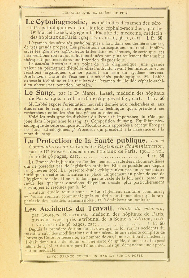 Le Cytodiagnostic* les méthodes d’examen des séro sités pathologiques et du liquide céphalo-rachidien, par le- Dr Marcel Labbé, agrégé à la Faculté de médecine, médecin - des hôpitaux de Paris. 1904. 1 vol. in-16, 96 p., cart. i fr. 50 L’examen des sérosités pathologiques a fait, dans ces dernières années, de très grands progrès. Les précautions antiseptiques ont rendu inoffen- sives les ponctions exploratrices faites dans les séreuses, de sorte que ces interventions soin aujourd'hui.pratiquées non plus seulement dans un but thérapeutique, mais dans une intention diagnostique. La ponction lombaire a, au point de vue diagnostique, une grande valeur en permettant d’étudier chez l’individu vivant les infections et les réactions organiques qui se passent au sein du système nerveux. Après avoir traité de rexamen des sérosités pathologiques, M. Labbé expose la technique et les résultats de l’examen du liquide céphalo-rachi- dien obtenu par ponction lombaire. Le Sang, par le Dr Marcel Labbé, médecin des hôpitaux de Paris. 1902. 1 vol. in-16 de 96 pages et fig., cart. 1 fr. 50 M. Labbé expose l’orientation nouvelle donnée aux recherches et aux études sur le sang ; les principes de la technique qui a présidé à ces recherches ; enfin, les résultats généraux obtenus. Voici les trois grandes divisions du livre : 1° Importance du rôle que joue dans l’organisme le sang. 2° Composition du sang. Équilibre phy- siologique de cette composition. Modifications apportées à cet équilibre par les états pathologiques. 30 Processus qui président à la naissance et à la mort du sang. La Protection de la Santé publique. Loi et Commentaires de la Loi et des Règlements d’administration, par le Dr Mosny, médecin des hôpitaux de Paris. 1904. 1 vol. in-16 de 96 pages, cart 1 fr. 50 La France était, jusqu’à ces derniers temps, la seule des nations civilisées qui ne possédât pas de législation sanitaire. Elle en possède une depuis le 15 février 1902. La présente étude critique n’est pas un commentaire juridique de cette loi. L’auteur se place uniquement au point de vue de l’hygiène sociale. Il ne suit donc pas le texte de la loi, mais passe en revue les quelques questions d’hygiène sociale plus particulièrement envisagées et résolues par la loi. L’auteur étudie tour à tour : 1° Le règlement sanitaire communal ; 20 l’assainissement communal.; 30 la salubrité des immeubles ; 4° la pro- phylaxie des maladies transmissibles ; 5° l’administration sanitaire. Les Accidents du Travail. Guide du médecin, par Georges Brouardel, médecin des hôpitaux de Paris, médecin-expert près le tribunal de la Seine. 2e édition, 1906. 1 vol. in-16 de 96 pages, cart 1 ir. 50 Depuis la première édition de cet ouvrage, la loi sur les accidents du travail a subi des modifications qui ont nécessité une refonte complète de l’ouvrage. Cette loi nécessite, en nombre de cas, l'intervention du médecin ; il était&donc utile de réunir en une sorte de guide, d’une part l’exposé même de la loi, et d’autre part l’étude des faits qui demandent une appré- ciation médicale.