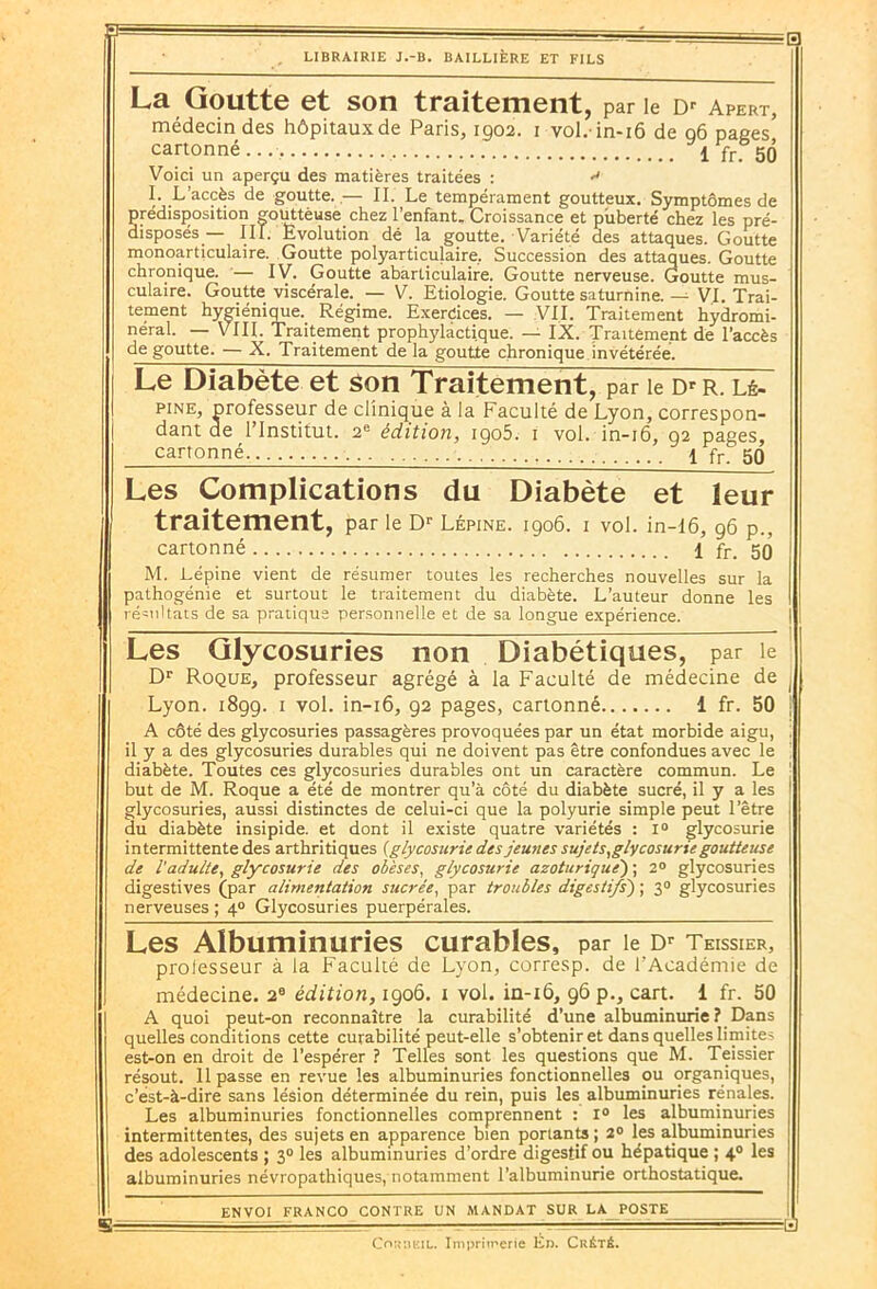 La Goutte et son traitement, par le aPErt, médecin des hôpitaux de Paris, 1902. 1 vol.-in-16 de q6 pages cartonné 1 Yr. 50 Voici un aperçu des matières traitées : <• I. L'accès de goutte,.— II. Le tempérament goutteux. Symptômes de prédisposition gouttèuse chez l’enfant. Croissance et puberté chez les pré- disposés — III. Evolution dé la goutte. Variété des attaques. Goutte monoarticulaire. Goutte polyarticulaire, Succession des attaques. Goutte chronique. — IV. Goutte abarliculaire. Goutte nerveuse. Goutte mus- culaire. Goutte viscérale. — V. Etiologie. Goutte saturnine. —- VI. Trai- tement hygiénique. Régime. Exercices. — VII. Traitement hydromi- néral. — VIII. Traitement prophylactique. — IX. Traitement de l’accès de goutte. — X. Traitement de la goutte chronique invétérée. Le Diabète et son Traitement, par le Dr r. lé- pine, professeur de clinique à la Faculté de Lyon, correspon- dant de l’Institut. 2e édition, igo5. 1 vol. in-16, 92 pages, cartonné \ fr_ 50 Br Les Complications du Diabète et leur traitement, par le Dr Lépine. 1906. 1 vol. in-16, 06 d.. cartonné 1 fr. 59 M. Lépine vient de résumer toutes les recherches nouvelles sur la pathogénie et surtout le traitement du diabète. L’auteur donne les résultats de sa pratique personnelle et de sa longue expérience. Les Glycosuries non Diabétiques, par le Dr Roque, professeur agrégé à la Faculté de médecine de Lyon. 1899. 1 vol. in-16, 92 pages, cartonné 1 fr. 50 A côté des glycosuries passagères provoquées par un état morbide aigu, il y a des glycosuries durables qui ne doivent pas être confondues avec le diabète. Toutes ces glycosuries durables ont un caractère commun. Le but de M. Roque a été de montrer qu’à côté du diabète sucré, il y a les glycosuries, aussi distinctes de celui-ci que la polyurie simple peut l’être du diabète insipide, et dont il existe quatre variétés : 1° glycosurie intermittente des arthritiques [glycosurie des jeunes sujets,glycosurie goutteuse de l'adulte, glycosurie des obèses, glycosurie azoturique') ; 2° glycosuries digestives (par alimentation sucrée, par troubles digestifs') ; 30 glycosuries nerveuses ; 40 Glycosuries puerpérales. Les Albuminuries curables, par le Dr Teissier, professeur à la Faculté de Lyon, corresp. de l’Académie de médecine. 2e édition, 1906. 1 vol. in-z6, 96 p., cart. 1 fr. 50 A quoi peut-on reconnaître la curabilité d’une albuminurie ? Dans quelles conditions cette curabilité peut-elle s’obtenir et dans quelles limites est-on en droit de l’espérer ? Telles sont les questions que M. Teissier résout. Il passe en revue les albuminuries fonctionnelles ou organiques, c’est-à-dire sans lésion déterminée du rein, puis les albuminuries rénales. Les albuminuries fonctionnelles comprennent : r° les albuminuries intermittentes, des sujets en apparence bien portants ; 2° les albuminuries des adolescents ; 30 les albuminuries d’ordre digestif ou hépatique ; 4.0 les albuminuries névropathiques, notamment l’albuminurie orthostatique. ENVOI FRANCO CONTRE UN MANDAT SUR LA POSTE -a CoitaiîiL. Imprimerie Én. Cuété.