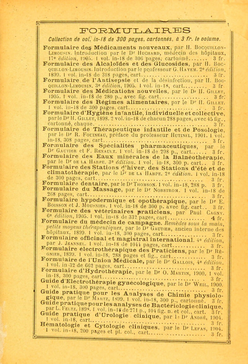 E= FOI^nVLXJX-.-A.IFLES Collection de ool. in-18 de 300 pages, cartonnés, ù 3 fr. le oolame. Formulaire dejg Médicaments nouveaux, par II. Bocquillon- Luiousin. Introducliou par le Dr Hdchard, médecin des hôpitaux, 17° édition, 1905. I vol. in-18 de 300 pages, cartonné 3 fr. Formulaire des Alcaloïdes et des Glucosides, par H. Boc- quillon-Luiousin. Introduction par le professeur G. IÏaye.u. 2e édition, 1899. I vol. in-18 de 318 pages, cart 3 l'r. Formulaire.de l’Antisepsie et de la désinfection, par H. Boc- quillo-n-Limousin. 3° édition, 1905. I vol. in-18, cart 3 fr Formulaire des Médications nouvelles, par le Dr II. Gu.lrt, 1905. 1 vol. in-18 de 280 p., avec fig. cart 3 fr: Formulaire des Régimes alimentaires, par le Dr 11. Gillet. I vol. in-18 de 300 pages, cart. . 3 fr. Formulaire d’Hygiène infantile, individuelle etcollective, parle Dr H. Gillet, IS98. 2 vol.-in-18 de chacun 288 pages, avec 45 fig., cartonné, chaque 3 fr. Formulaire de Thérapeutique infantile et de Posologie, par le Dr R. Fouine au, préface du professeur Hutinel, 1901. 1 vol. in-18, 308 pages, cart 3 fr. Formulaire des Spécialités pharmaceutiques, par le Dr Gautier et F. Renault. 1 vol. in-18 de 298 p., cart 3 fr. Formulaire des Eaux minérales de la Balnéothérapie, par le Dr de la Harpe. 3° édition. 1 vol. in-18, 300 p. cart.. 3 fr. Formulaire des Stations d’hiver, des Stations d’été et de climatothérapie, par le llr de la Harpe. 2e édition. 1 vol. in-18 de 300 pages, cart 3 fr. Formulaire dentaire, par le DrTuojisoN. i vol. in-18, 288 p. 3 fr Formulaire du Massage, par le Dr Norstro.u. 1 vol. in-18 dé 208 pages, cart 3 jy Formulaire hypodermique et opothérapique, par le Dr E. Boisson et J. Mousnieh. 1 vol. in-18 de 300 p. avec fig. cart . 3 l'r Formutaire des vétérinaires praticiens, par Paul Cagny’ 6° édition, 1905. 1 vol. in-18 de 332 pages, cart.... . ... 4 fr Formulaire du médecin de campagne. Remèdes sous'ia 7naiii, petits moyens thérapeutiques, par le Dr Gautier, ancien interne des hôpitaux, 1899. I vol. iu-18, 300 pages, cart 3 fp Formulaire officinal et magistral international! édition, par J. Jeannei.. 1 vol. in-18 de 104'* pages, cart 3 fr ^«opothérapique des Praticiens, par le’ Dr M- gnier, 1SJJ. 1 vol. in-18, 288 pages et 0g., cart... 3 fr Pî“u«aS,<S,ei;olSî. ÎLT0*1*’ »“  ^t'»érapIe,,,arleD-ü;M„:,7;'1». 1vol. ^’E1®c^théraPie gynécologique, par ié Dr Wei’l, 1900’. i vol. in-18, 300 pages, cart 3 fr Guide pratique pour les Analyses’ de ’ Chimie' 'nhvsiolo' Pa.i; 6 Ur Ma,*Iz’ ,s!,°- 1 vo1- in-18, 300 p., cartonné^ 3 f° Guide pratique pour les analyses de Bactériologie clinicrue par L. l'Ei.Tz, 1893. i vol. in-18 de 271 p., 104 lig n et col cart ff ’ f„XSt.d'Dr°.l0B‘e..C1‘“iïUe' ■> >' B° *“»««. 1904- H'“5hn°f8e™t,,fïi0l,°siie 'pi'ié 'fü;», ,»ï: I vol. in-18, 200 pages et pl. col., cart 3 f*