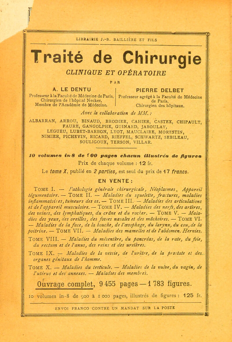 =©. Traité de Chirurgie CLINIQUE ET OPÉRATOIRE PAR A. LE DENTU Professeur à la Faculté de Médecine de Paris, Chirurgien de l'hôpital Necker, Membre de l’Académie de Médecine. I PIERRE DELBET Professeur agrégé à la Faculté de Médecine de Paris, Chirurgien des hôpitaux. Avec la collaboration de MM. : ALBARRAN, ARROU, BINAUD, BRODIER, CAHIER, CASTEX, CHIPAULT, FAURE, GANGOLPHE, GUINARD, JABOULAY, LEGUEU, LUBET-BARBON, LYOT, MAUCLAIRE, MORESTIN, NIMIER, PICHEVIN, RICARD, RIEFFEL, SCHWARTZ, SEBILEAU, SOULIGOUX, TERSON, VILLAR. 10 volumes in-8 de ( OO pages chacun illustrés de figures Prix de chaque volume : 12 fr. Le tome X, publié en 2 parties, est seul du prix de 17 francs. EN VENTE : Tome I. — Pathologie générale chirurgicale, Néoplasmes, Appareil tégumcntaire. — TOME II. — Maladies du squelette, fractures, maladies inflammatoires, tumeur s des os. — Tome III. — Maladies des articulations et de l'appareil musculaire. — Tome IV. — Maladies des nerfs, des artères, des veines, des lymphatiques, du crâne et du rocher. — Tome V. — Mala- dies des yeux, des oreilles, des fosses nasales et des mâchoires. — Tome VI. — Maladies de la face, de la bouche, de l’œsophage, du larynx, du cou, de la poitrine. — Tome VII. — Maladies des mamelles et de l’abdomen. Hernies. Tome VIII. — Maladies du mésentère, du pancréas, de la rate, du foie, du rectum et de l'anus, des reins et des uretères. Tome IX. — Maladies de la vessie, de l'urètre, de la prostate et des- organes génitaux de l’homme. Tome X. — Maladies du testicule. — Maladies de la vulve, du vagin, de l’utérus et des atinexes. — Maladies des membres. Ouvrage complet, 9 455 pages —1 783 figures. 10 volumes in-8 de 900 à X ooo pages, illustrés de figures : 125 fr.