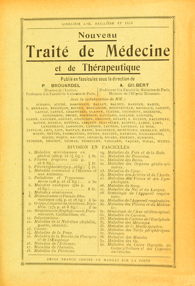 0= =?a LIBRAIRIE J.-B. BAILLIÈRE ET FILS Nouveau Traité de Médecine et de Thérapeutique Publié en fascicules sous la direction de P. BROUARDEL A. GILBERT Membre de ! Institut, I Professeur à la Faculté de Médecine de Paris, Professeur à la Faculté de M édeoine de Paris. | Médecin de l'Hôpital Broussais. Avec la collaboration cle MM. : ÀCIlARtr, AÜCI1É, BABONNEIX, BALLET, BALZEB, BARBIER, BART1I, L. BERNARD, BEZANÇ.ON, BOINET, BOULLOCHE, BOURNEVILLE, BRISSAUD, CARNOT, CARTAZ, CASTEX, CHAUFFARD, CLAISSE, CLAUDE, COURMONT, DEJERINE, DESCHAMPS, Dlfl'RÉ, FOURNIER, GALLIARD, GALLOIS, GARNIER, GASNE, GAUCHER, GOUGET, GRANCIIER, GRASSET, GUI ART, L GUINON, HALLOPEAU, IIAYEM, IIUDELO, IlUTlNEL, JAgQUET, JEANSELME, KLIPPEL, LABBÉ, LAMY, LANGE RE AUX, LANDOUZY, LANNOIS, LAUNOIS, LAVERAN, LE NOIR, LETULLE, LEVI, LION, MARFAN, MARIE, MAR1NESCO, MENETRIER. MERKLEN, MÉRY, MOSNY, NETTER, PARMENTIER, PITRES, RAU/IER, RAYMOND, RICHARDIÈRE, ROGER, ROQUE, SAIATON, SÉRIEUX, SICARD, SIREDEY, SURMONT, TE1SSIER, TII01N0T, THOMAS, T1UBOULET, VAILLARD, VAQUEZ, AVIDAL, WURTZ. DIVISION EN 1. Maladies microbiennes en général (232 p. et 54 lig.). 4 fr. 2. Fièvres érupiives (255 p. et S fig.) 4 fr. 3. Fièvrelyphoïde(2ho p.,i6(ig.) 4 fr. 4- Maladies communes à l'Homme et aux Animaux. 5. Paludisme et Trypanoso- miase (128 p. et i3 (ig.)... 6. Maladies exotiques (43o p. et fig.) 7. Maladies vénériennes. 8. Rhumatismes et Pseudo-lthu- malismes (164 p. et 18 lig.) 3 5o 9. Grippe,Coqueluche,Oreillons, Diph- térie. (172 p. et 6 fig.) 3 5o 10. Slreplococcie,SlaphijluCoecie,Pneu- mococcie, Colibacillose, etc. 11. Intoxications. 12. Maladies de la Nutrition (diabète, goutte, obésité). 13. Cancer. 2 5o 8 fr. j4'. Maladies de la Peau. 15. 16. 17. 18. Maladies de la Douche,du Pharynx cl de I QEsonhaye. Maladies de l'Estomac. Maladies de l'Intestin. Maladies du Péritoine. 3i 32. FASCICULES 19. Maladies du Foie et delà Rate. 20. Maladies du Pancréas. 21. Maladies des Reins. 22. Maladies des Organes génilo-uri- naires. 23. Maladies du Cœur. 24- Maladies des.Artères et de l'Aorte. 20. Maladies des- Veilles cl des Lym- phatiques. 2.6. Maladies du Sang. 27. Maladies du Nez cl du Larynx. 28. Sémiologie de l'Appareil respira- toire. 29. Maladies de l'Appareil respiratoire. 30. Maladies des Plèvres el du Médias- lin. Sémiologie de l’Axe cérébro-spinal. Maladies du Cerveau. 33/ Maladies de l'isthme de l'Encéphale. 3j. Maladies des Méninges. 35. Maladies delà Moelle épinière. 30. Maladies des Nerfs périphériques. 87. Névroses. 38. Maladies des Muscles 3;i. Maladies des Us. ho. Maladies du Corps thyroïde, du Corps pituitaire cl des Capsules surrénales. Hé