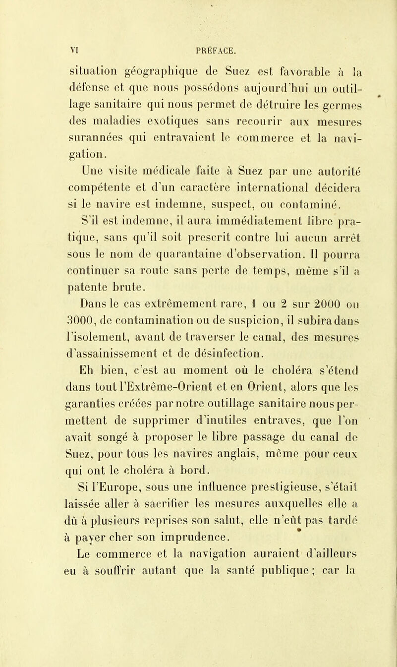 situation géographique de Suez est favorable à la défense et que nous possédons aujourd'hui un outil- lage sanitaire qui nous permet de détruire les germes des maladies exotiques sans recourir aux mesures surannées qui entravaient le commerce et la navi- gation. Une visite médicale faite à Suez par une autorité compétente et d'un caractère international décidera si le navire est indemne, suspect, ou contaminé. S'il est indemne, il aura immédiatement libre pra- tique, sans qu'il soit prescrit contre lui aucun arrêt sous le nom de quarantaine d'observation. Il pourra continuer sa route sans perte de temps, même s'il a patente brute. Dans le cas extrêmement rare, 1 ou 2 sur 2000 ou 3000, de contamination ou de suspicion, il subira dans l'isolement, avant de traverser le canal, des mesures d'assainissement et de désinfection. Eh bien, c'est au moment où le choléra s'étend dans tout l'Extrême-Orient et en Orient, alors que les garanties créées par notre outillage sanitaire nous per- mettent de supprimer d'inutiles entraves, que l'on avait songé à proposer le libre passage du canal de Suez, pour tous les navires anglais, même pour ceux qui ont le choléra à bord. Si l'Europe, sous une influence prestigieuse, s'était laissée aller à sacrifier les mesures auxquelles elle a dû à plusieurs reprises son salut, elle n'eût pas tardé à payer cher son imprudence. Le commerce et la navigation auraient d'ailleurs eu à souffrir autant que la santé publique ; car la