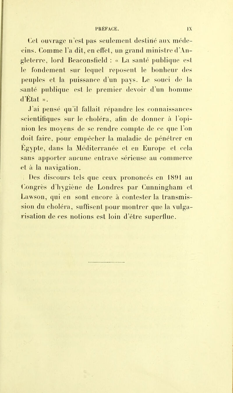 Cet ouvrage n'est pas seulement destiné aux méde- cins. Comme l'a dit, en effet, un grand ministre d'An- gleterre, lord Beaconslield : « La santé publique est le fondement sur lequel reposent le bonheur des peuples et la puissance d'un pays. Le souci «le la >;inlé publique esl le premier devoir d'un homme d'Etat ». J'ai pensé qu'il fallait répandre les connaissances scientifiques sur le choléra, afin de donner à l'opi- nion les moyens de se rendre compte de ce que l'on doit faire, pour empêcher la maladie de pénétrer en Egypte, dans la .Méditerranée et en Europe et cela sans apporter aucune entrave sérieuse au commerce et à la navigation. hes discours tels que ceux prononcés en 1891 au Congrès d'hygiène de Londres par Cunningham et Lawson, qui en sont encore à contester la transmis- sion du choléra, suffisent pour montrer que la vulga- risation de ces notions est loin d'être superflue.