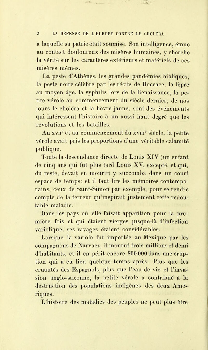 à laquelle sa patrie était soumise. Son intelligence, émue au contact douloureux des misères humaines, y cherche la vérité sur les caractères extérieurs et matériels de ces misères mêmes. La peste d'Athènes, les grandes pandémies bibliques, la peste noire célèbre par les récits de Boccace, la lèpre au moyen âge, la syphilis lors de la Renaissance, la pe- tite vérole au commencement du siècle dernier, de nos jours le choléra et la fièvre jaune, sont des événements qui intéressent l'histoire à un aussi haut degré que les révolutions et les batailles. Au xvne et au commencement du xvme siècle, la petite vérole avait pris les proportions d'une véritable calamité publique. Toute la descendance directe de Louis XIV (un enfant de cinq ans qui fut plus tard Louis XV, excepté, et qui, du reste, devait en mourir) y succomba dans un court espace de temps ; et il faut lire les mémoires contempo- rains, ceux de Saint-Simon par exemple, pour se rendre compte de la terreur qu'inspirait justement cette redou- table maladie. Dans les pays où elle faisait apparition pour la pre- mière fois et qui étaient vierges jusque-là d'infection variolique. ses ravages étaient considérables. Lorsque la variole fut importée au Mexique par les compagnons de Narvaez, il mourut trois millions et demi d'habitants, et il en périt encore 800 000 dans une érup- tion qui a eu lieu quelque temps après. Plus que les cruautés des Espagnols, plus que l'eau-de-vie et l'inva- sion anglo-saxonne, la petite vérole a contribué à la destruction des populations indigènes des deux Amé- riques. L'histoire des maladies des peuples ne peut plus être