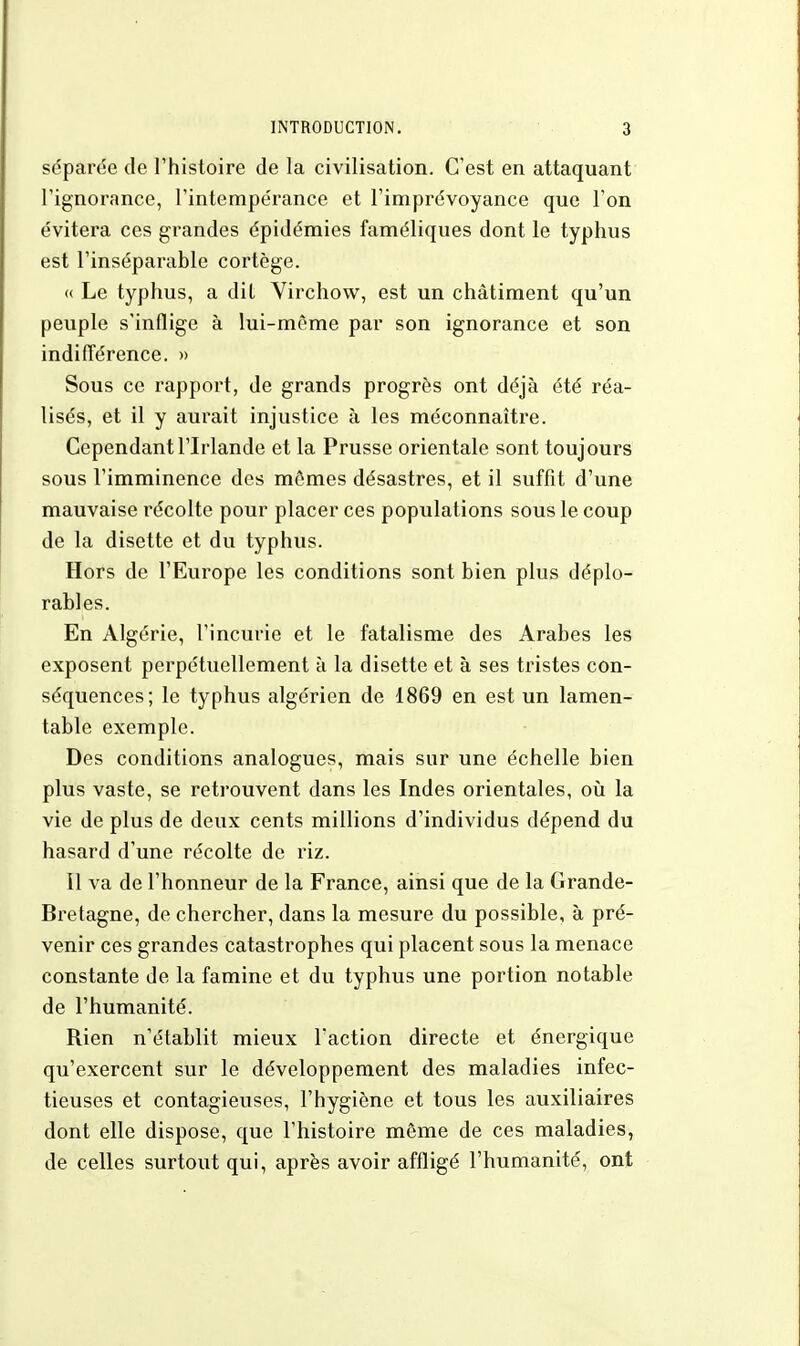 séparée de l'histoire de la civilisation. C'est en attaquant l'ignorance, l'intempérance et l'imprévoyance que l'on évitera ces grandes épidémies faméliques dont le typhus est l'inséparable cortège. « Le typhus, a dit Virchow, est un châtiment qu'un peuple s'inflige à lui-même par son ignorance et son indifférence. » Sous ce rapport, de grands progrès ont déjà été réa- lisés, et il y aurait injustice à les méconnaître. Cependant l'Irlande et la Prusse orientale sont toujours sous l'imminence des mômes désastres, et il suffit d'une mauvaise récolte pour placer ces populations sous le coup de la disette et du typhus. Hors de l'Europe les conditions sont bien plus déplo- rables. En Algérie, l'incurie et le fatalisme des Arabes les exposent perpétuellement à la disette et à ses tristes con- séquences; le typhus algérien de 1869 en est un lamen- table exemple. Des conditions analogues, mais sur une échelle bien plus vaste, se retrouvent dans les Indes orientales, où la vie de plus de deux cents millions d'individus dépend du hasard d'une récolte de riz. Il va de l'honneur de la France, ainsi que de la Grande- Bretagne, de chercher, dans la mesure du possible, à pré- venir ces grandes catastrophes qui placent sous la menace constante de la famine et du typhus une portion notable de l'humanité. Rien n'établit mieux Faction directe et énergique qu'exercent sur le développement des maladies infec- tieuses et contagieuses, l'hygiène et tous les auxiliaires dont elle dispose, que l'histoire môme de ces maladies, de celles surtout qui, après avoir affligé l'humanité, ont