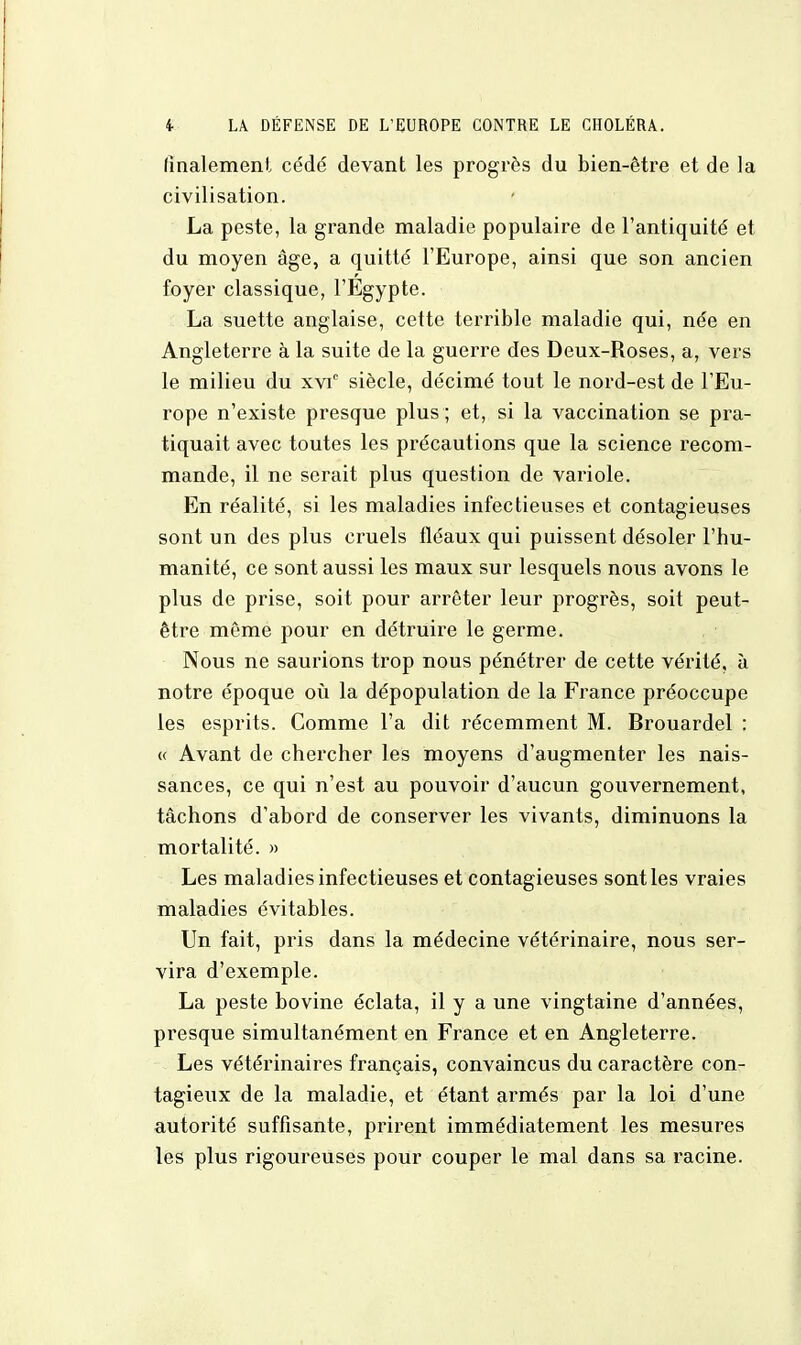 finalement cédé devant les progrès du bien-être et de la civilisation. La peste, la grande maladie populaire de l'antiquité et du moyen âge, a quitté l'Europe, ainsi que son ancien foyer classique, l'Egypte. La suette anglaise, cette terrible maladie qui, née en Angleterre à la suite de la guerre des Deux-Roses, a, vers le milieu du xvic siècle, décimé tout le nord-est de l'Eu- rope n'existe presque plus ; et, si la vaccination se pra- tiquait avec toutes les précautions que la science recom- mande, il ne serait plus question de variole. En réalité, si les maladies infectieuses et contagieuses sont un des plus cruels fléaux qui puissent désoler l'hu- manité, ce sont aussi les maux sur lesquels nous avons le plus de prise, soit pour arrêter leur progrès, soit peut- être même pour en détruire le germe. Nous ne saurions trop nous pénétrer de cette vérité, à notre époque où la dépopulation de la France préoccupe les esprits. Comme l'a dit récemment M. Brouardel : « Avant de chercher les moyens d'augmenter les nais- sances, ce qui n'est au pouvoir d'aucun gouvernement, tâchons d'abord de conserver les vivants, diminuons la mortalité. » Les maladies infectieuses et contagieuses sont les vraies maladies évitables. Un fait, pris dans la médecine vétérinaire, nous ser- vira d'exemple. La peste bovine éclata, il y a une vingtaine d'années, presque simultanément en France et en Angleterre. Les vétérinaires français, convaincus du caractère con- tagieux de la maladie, et étant armés par la loi d'une autorité suffisante, prirent immédiatement les mesures les plus rigoureuses pour couper le mal dans sa racine.