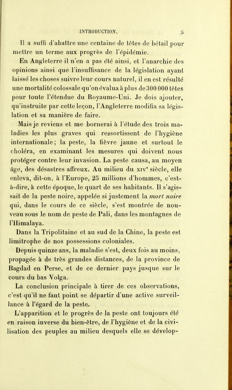 Il a suffi d'abattre une centaine de têtes de bétail pour mettre un terme aux progrès de l'épidémie. En Angleterre il n'en a pas été ainsi, et l'anarchie des opinions ainsi que l'insuffisance de la législation ayant laissé les choses suivre leur cours naturel, il en est résulté une mortalité colossale qu'on évalua à plus de 300000 têtes pour toute l'étendue du Royaume-Uni. Je dois ajouter, qu'instruite par cette leçon, l'Angleterre modifia sa légis- lation et sa manière de faire. Mais je reviens et me bornerai à l'étude des trois ma- ladies les plus graves qui ressortissent de l'hygiène internationale ; la peste, la fièvre jaune et surtout le choléra, en examinant les mesures qui doivent nous protéger contre leur invasion. La peste causa, au moyen âge, des désastres affreux. Au milieu du xiv° siècle, elle enleva, dit-on, à l'Europe, 25 millions d'hommes, c'est- à-dire, à cette époque, le quart de ses habitants. Il s'agis- sait de la peste noire, appelée si justement la mort noire qui, dans le cours de ce siècle, s'est montrée de nou- veau sous le nom de peste de Pali, dans les montagnes de l'IIimalaya. Dans la Tripolitaine et au sud de la Chine, la peste est limitrophe de nos possessions coloniales. Depuis quinze ans, la maladie s'est, deux fois au moins, propagée à de très grandes distances, de la province de Bagdad en Perse, et de ce dernier pays jusque sur le cours du bas Volga. La conclusion principale à tirer de ces observations, c'est qu'il ne faut point se départir d'une active surveil- lance à l'égard de la peste. L'apparition et le progrès de la peste ont toujours été en raison inverse du bien-être, de l'hygiène et de la civi- lisation des peuples au milieu desquels elle se dévelop-