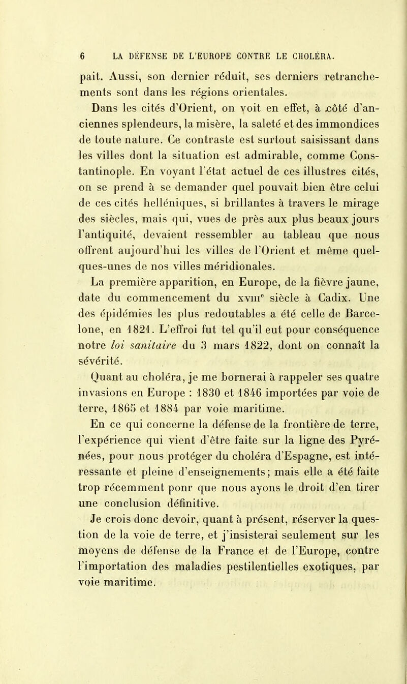 pait. Aussi, son dernier réduit, ses derniers retranche- ments sont dans les régions orientales. Dans les cités d'Orient, on voit en effet, à .côté d'an- ciennes splendeurs, la misère, la saleté et des immondices de toute nature. Ce contraste est surtout saisissant dans les villes dont la situation est admirable, comme Cons- tantinople. En voyant l'état actuel de ces illustres cités, on se prend à se demander quel pouvait bien être celui de ces cités helléniques, si brillantes à travers le mirage des siècles, mais qui, vues de près aux plus beaux jours l'antiquité, devaient ressembler au tableau que nous offrent aujourd'hui les villes de l'Orient et môme quel- ques-unes de nos villes méridionales. La première apparition, en Europe, de la fièvre jaune, date du commencement du xvnie siècle à Cadix. Une des épidémies les plus redoutables a été celle de Barce- lone, en 1821. L'effroi fut tel qu'il eut pour conséquence notre loi sanitaire du 3 mars 1822, dont on connaît la sévérité. Quant au choléra, je me bornerai à rappeler ses quatre invasions en Europe : 1830 et 1846 importées par voie de terre, 1865 et 1884 par voie maritime. En ce qui concerne la défense de la frontière de terre, l'expérience qui vient d'être faite sur la ligne des Pyré- nées, pour nous protéger du choléra d'Espagne, est inté- ressante et pleine d'enseignements ; mais elle a été faite trop récemment ponr que nous ayons le droit d'en tirer une conclusion définitive. Je crois donc devoir, quant à présent, réserver la ques- tion de la voie de terre, et j'insisterai seulement sur les moyens de défense de la France et de l'Europe, contre l'importation des maladies pestilentielles exotiques, par voie maritime.