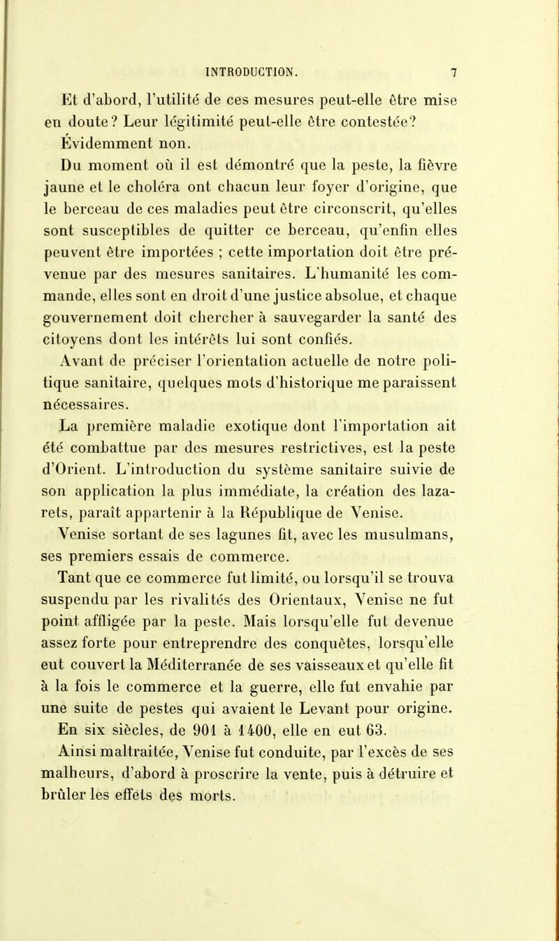 Et d'abord, l'utilité de ces mesures peut-elle être mise eu doute? Leur légitimité peut-elle être contestée? Evidemment non. Du moment où il est démontré que la peste, la fièvre jaune et le choléra ont chacun leur foyer d'origine, que le berceau de ces maladies peut être circonscrit, qu'elles sont susceptibles de quitter ce berceau, qu'enfin elles peuvent être importées ; cette importation doit être pré- venue par des mesures sanitaires. L'humanité les com- mande, elles sont en droit d'une justice absolue, et chaque gouvernement doit chercher à sauvegarder la santé des citoyens dont les intérêts lui sont confiés. Avant de préciser l'orientation actuelle de notre poli- tique sanitaire, quelques mots d'historique me paraissent nécessaires. La première maladie exotique dont l'importation ait été combattue par des mesures restrictives, est la peste d'Orient. L'introduction du système sanitaire suivie de son application la plus immédiate, la création des laza- rets, paraît appartenir à la République de Venise. Venise sortant de ses lagunes fit, avec les musulmans, ses premiers essais de commerce. Tant que ce commerce fut limité, ou lorsqu'il se trouva suspendu par les rivalités des Orientaux, Venise ne fut point affligée par la peste. Mais lorsqu'elle fut devenue assez forte pour entreprendre des conquêtes, lorsqu'elle eut couvert la Méditerranée de ses vaisseaux et qu'elle fit à la fois le commerce et la guerre, elle fut envahie par une suite de pestes qui avaient le Levant pour origine. En six siècles, de 901 à 1400, elle en eut 63. Ainsi maltraitée, Venise fut conduite, par l'excès de ses malheurs, d'abord à proscrire la vente, puis à détruire et brûler les effets des morts.