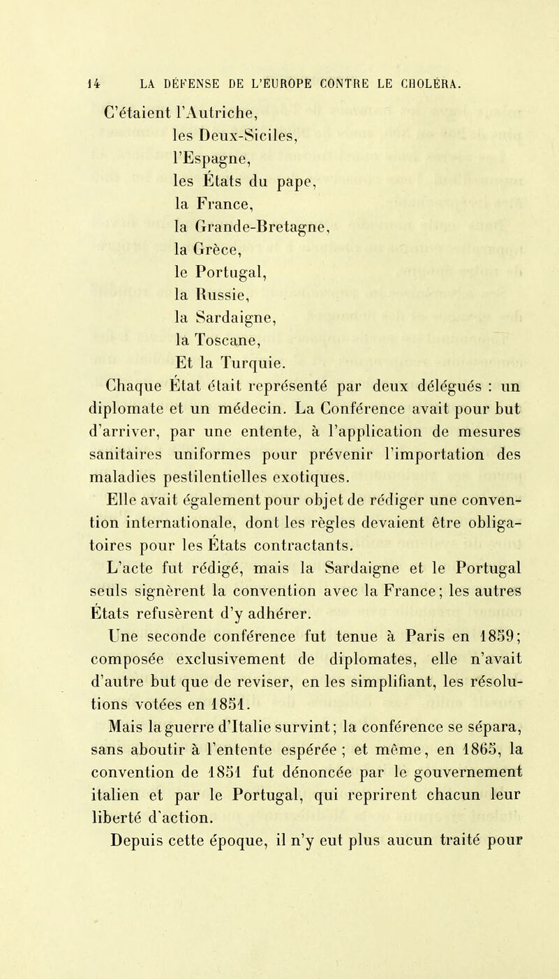 C'étaient l'Autriche, les Deux-Siciles, l'Espagne, les Etats du pape, la France, la Grande-Bretagne, la Grèce, le Portugal, la Russie, la Sardaigne, la Toscane, Et la Turquie. Chaque Etat était représenté par deux délégués : un diplomate et un médecin. La Conférence avait pour but d'arriver, par une entente, à l'application de mesures sanitaires uniformes pour prévenir l'importation des maladies pestilentielles exotiques. Elle avait également pour objet de rédiger une conven- tion internationale, dont les règles devaient être obliga- toires pour les Etats contractants. L'acte fut rédigé, mais la Sardaigne et le Portugal seuls signèrent la convention avec la France; les autres Etats refusèrent d'y adhérer. Une seconde conférence fut tenue à Paris en 1859; composée exclusivement de diplomates, elle n'avait d'autre but que de reviser, en les simplifiant, les résolu- tions votées en 1851. Mais la guerre d'Italie survint; la conférence se sépara, sans aboutir à l'entente espérée; et même, en 1865, la convention de 1851 fut dénoncée par le gouvernement italien et par le Portugal, qui reprirent chacun leur liberté d'action. Depuis cette époque, il n'y eut plus aucun traité pour