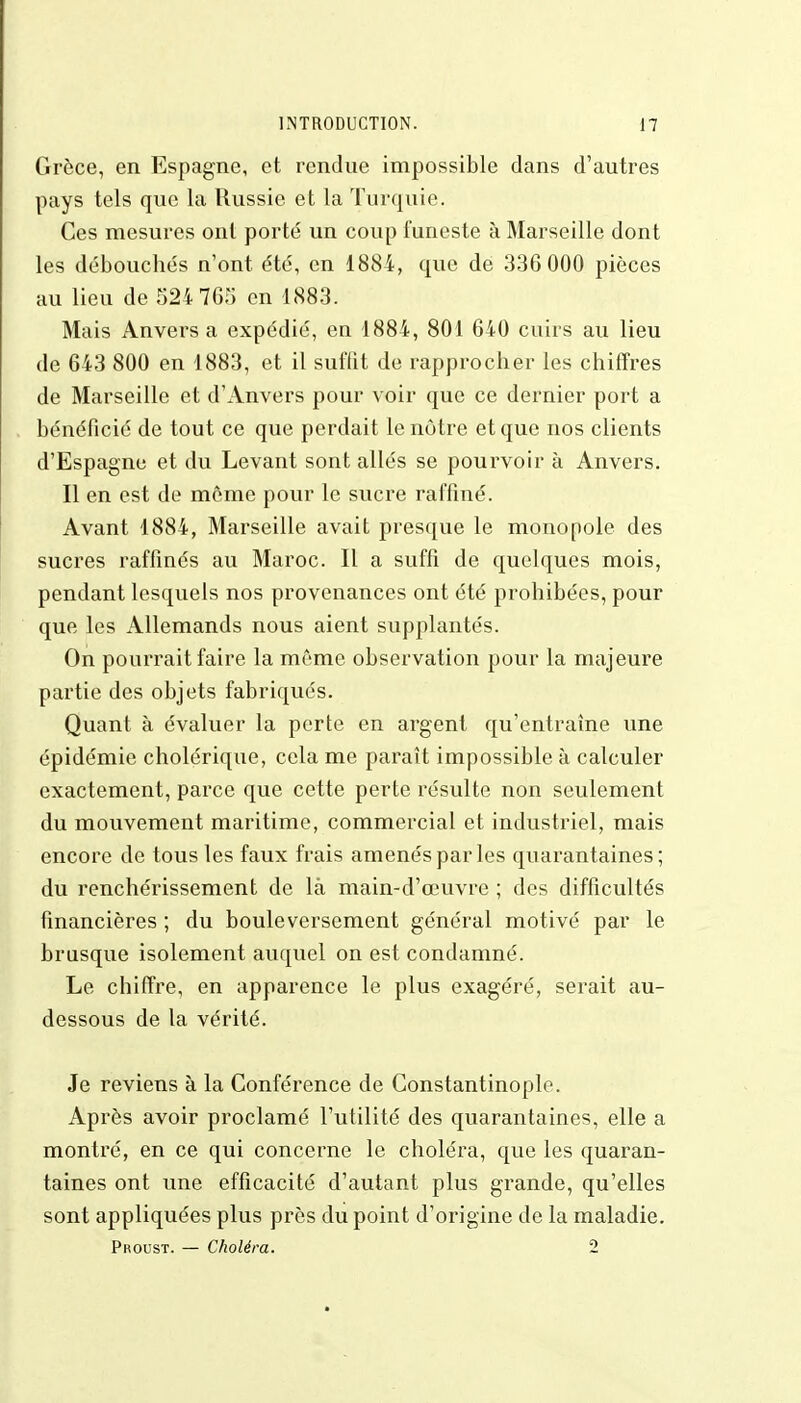 Grèce, en Espagne, et rendue impossible dans d'autres pays tels que la Russie et la Turquie. Ces mesures ont porté un coup funeste à Marseille dont les débouchés n'ont été, en 1884, que de 336 000 pièces au lieu de 524 765 en 1883. Mais Anvers a expédié, en 1884, 801 640 cuirs au lieu de 643 800 en 1883, et il suffit de rapprocher les chiffres de Marseille et d'Anvers pour voir que ce dernier port a bénéficié de tout ce que perdait le notre et que nos clients d'Espagne et du Levant sont allés se pourvoir à Anvers. Il en est de même pour le sucre raffiné. Avant 1884, Marseille avait presque le monopole des sucres raffinés au Maroc. Il a suffi de quelques mois, pendant lesquels nos provenances ont été prohibées, pour que les Allemands nous aient supplantés. On pourrait faire la même observation pour la majeure partie des objets fabriqués. Quant à évaluer la perte en argent qu'entraîne une épidémie cholérique, cela me paraît impossible à calculer exactement, parce que cette perte résulte non seulement du mouvement maritime, commercial et industriel, mais encore de tous les faux frais amenés par les quarantaines; du renchérissement de là main-d'œuvre ; des difficultés financières ; du bouleversement général motivé par le brusque isolement auquel on est condamné. Le chiffre, en apparence le plus exagéré, serait au- dessous de la vérité. Je reviens à la Conférence de Constantinople. Après avoir proclamé l'utilité des quarantaines, elle a montré, en ce qui concerne le choléra, que les quaran- taines ont une efficacité d'autant plus grande, qu'elles sont appliquées plus près du point d'origine de la maladie. Proust. — Choléra. 2