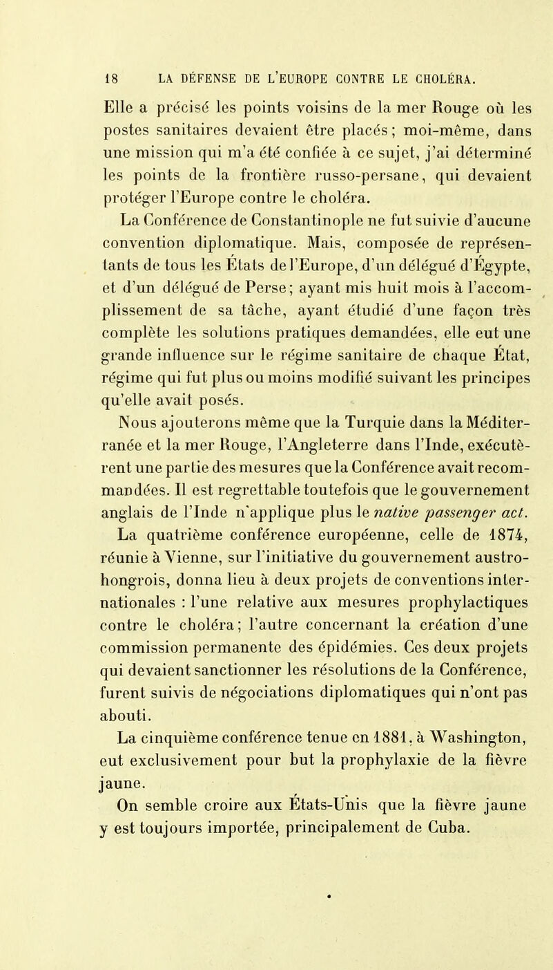 Elle a précisé les points voisins de la mer Rouge où les postes sanitaires devaient être placés ; moi-môme, dans une mission qui m'a été confiée à ce sujet, j'ai déterminé les points de la frontière russo-persane, qui devaient protéger l'Europe contre le choléra. La Conférence de Constantinople ne fut suivie d'aucune convention diplomatique. Mais, composée de représen- tants de tous les Etats de l'Europe, d'un délégué d'Egypte, et d'un délégué de Perse; ayant mis huit mois à l'accom- plissement de sa tâche, ayant étudié d'une façon très complète les solutions pratiques demandées, elle eut une grande influence sur le régime sanitaire de chaque Etat, régime qui fut plus ou moins modifié suivant les principes qu'elle avait posés. Nous ajouterons môme que la Turquie dans la Méditer- ranée et la mer Rouge, l'Angleterre dans l'Inde, exécutè- rent une partie des mesures que la Conférence avait recom- mandées. Il est regrettable toutefois que le gouvernement anglais de l'Inde n'applique plus le native passenger act. La quatrième conférence européenne, celle de 4874, réunie à Vienne, sur l'initiative du gouvernement austro- hongrois, donna lieu à deux projets de conventions inter- nationales : l'une relative aux mesures prophylactiques contre le choléra ; l'autre concernant la création d'une commission permanente des épidémies. Ces deux projets qui devaient sanctionner les résolutions de la Conférence, furent suivis de négociations diplomatiques qui n'ont pas abouti. La cinquième conférence tenue en 1881. à Washington, eut exclusivement pour but la prophylaxie de la fièvre jaune. On semble croire aux Etats-Unis que la fièvre jaune y est toujours importée, principalement de Cuba.