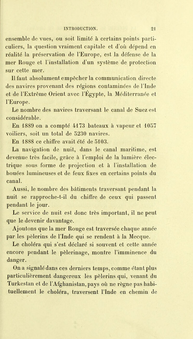 ensemble de vues, ou soit limité à certains points parti- culiers, la question vraiment capitale et d'où dépend en réalité la préservation de l'Europe, est la défense de la mer Rouge et l'installation d'un système de protection sur cette mer. 11 faut absolument empêcher la communication directe des navires provenant des régions contaminées de l'Inde et de l'Extrême Orient avec l'Egypte, la Méditerranée et l'Europe. Le nombre des navires traversant le canal de Suez est considérable. En 1889 on a compté 4173 bateaux à vapeur et 1057 voiliers, soit un total de 5230 navires. En 1888 ce chiffre avait été de 5103. La navigation de nuit, dans le canal maritime, est devenue très facile, grâce à l'emploi de la lumière élec- trique sous forme de projection et à l'installation de bouées lumineuses et de feux fixes en certains points du canal. Aussi, le nombre des bâtiments traversant pendant la nuit se rapproche-t-il du chiffre de ceux qui passent pendant le jour. Le service de nuit est donc très important, il ne peut que le devenir davantage. Ajoutons que la mer Rouge est traversée chaque année par les pèlerins de l'Inde qui se rendent à la Mecque. Le choléra qui s'est déclaré si souvent et cette année encore pendant le pèlerinage, montre l'imminence du danger. On a signalé dans ces derniers temps, comme étant plus particulièrement dangereux les pèlerins qui, venant du Turkestan et de l'Afghanistan, pays où ne règne pas habi- tuellement le choléra, traversent l'Inde en chemin de