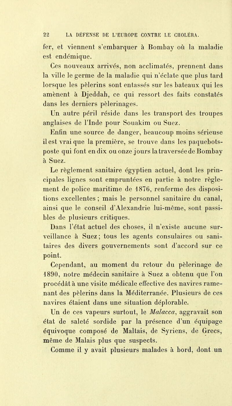 fer, et viennent s'embarquer à Bombay où la maladie est endémique. Ces nouveaux arrivés, non acclimatés, prennent dans la ville le germe de la maladie qui n'éclate que plus tard lorsque les pèlerins sont entassés sur les bateaux qui les amènent à Djeddah, ce qui ressort des faits constatés dans les derniers pèlerinages. Un autre péril réside dans les transport des troupes anglaises de l'Inde pour Souakim ou Suez. Enfin une source de danger, beaucoup moins sérieuse il est vrai que la première, se trouve dans les paquebots- poste qui font en dix ou onze jours latraverséede Bombay à Suez. Le règlement sanitaire égyptien actuel, dont les prin- cipales lignes sont empruntées en partie à notre règle- ment de police maritime de 1876, renferme des disposi- tions excellentes ; mais le personnel sanitaire du canal, ainsi que le conseil d'Alexandrie lui-même, sont passi- bles de plusieurs critiques. Dans l'état actuel des choses, il n'existe aucune sur- veillance à Suez ; tous les agents consulaires ou sani- taires des divers gouvernements sont d'accord sur ce point. Cependant, au moment du retour du pèlerinage de 1890, notre médecin sanitaire à Suez a obtenu que l'on procédât à une visite médicale effective des navires rame- nant des pèlerins dans la Méditerranée. Plusieurs de ces navires étaient dans une situation déplorable. Un de ces vapeurs surtout, le Malacca, aggravait son état de saleté sordide par la présence d'un équipage équivoque composé de Maltais, de Syriens, de Grecs, même de Malais plus que suspects. Comme il y avait plusieurs malades à bord, dont un