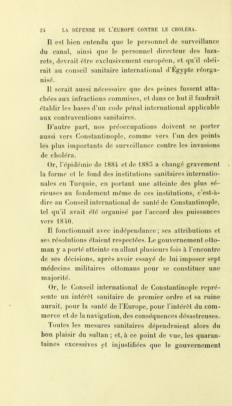 Il est bien entendu que le personnel de surveillance du canal, ainsi que le personnel directeur des laza- rets, devrait être exclusivement européen, et qu'il obéi- rait au conseil sanitaire international d'Egypte réorga- nisé. Il serait aussi nécessaire que des peines fussent atta- chées aux infractions commises, et dans ce but il faudrait établir les bases d'un code pénal international applicable aux contraventions sanitaires. D'autre part, nos pi^éoccupations doivent se porter aussi vers Constantinople, comme vers l'un des points les plus importants de surveillance contre les invasions de choléra. Or, l'épidémie de 1884 et de 1885 a changé gravement la forme et le fond des institutions sanitaires internatio- nales en Turquie, en portant une alteinte des plus sé- rieuses au fondement même de ces institutions, c'est-à- dire au Conseil international de santé de Constantinople, tel qu'il avait été organisé par l'accord des puissances vers 1840. Il fonctionnait avec indépendance ; ses attributions et ses résolutions étaient respectées. Le gouvernement otto- man y a porté atteinte en allant plusieurs fois à l'encontre de ses décisions, après avoir essayé de lui imposer sept médecins militaires ottomans pour se constituer une majorité. Or, le Conseil international de Constantinople repré- sente un intérêt sanitaire de premier ordre et sa ruine aurait, pour la santé de l'Europe, pour l'intérêt du com- merce et de la navigation, des conséquences désastreuses. Toutes les mesures sanitaires dépendraient alors du bon plaisir du sultan ; et, à ce point de vue, les quaran- taines excessives et injustifiées que le gouvernement