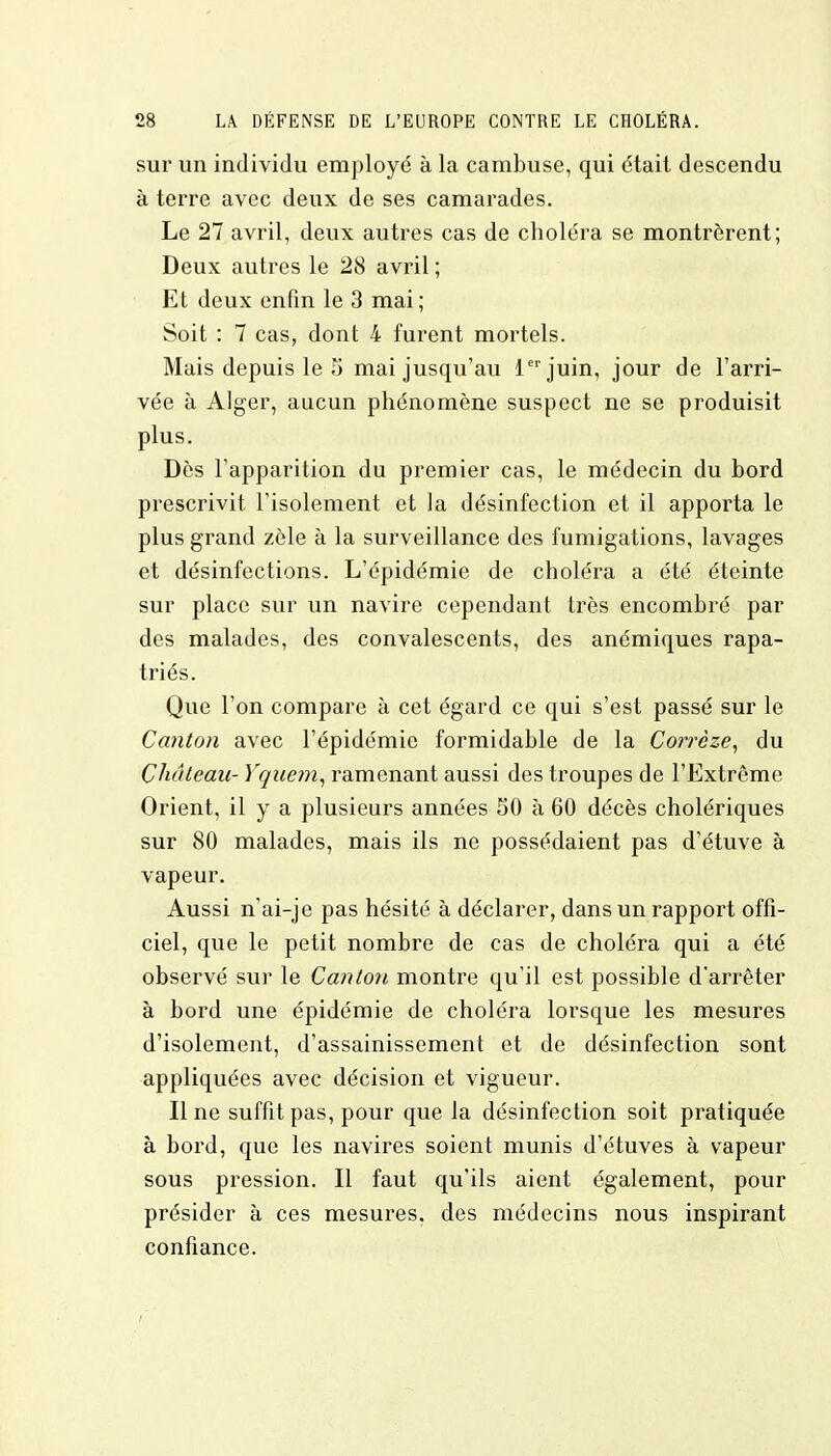 sur un individu employé à la cambuse, qui était descendu à terre avec deux de ses camarades. Le 27 avril, deux autres cas de choléra se montrèrent; Deux autres le 28 avril ; Et deux enfin le 3 mai ; Soit : 7 cas, dont 4 furent mortels. Mais depuis le 5 mai jusqu'au 1er juin, jour de l'arri- vée à Alger, aucun phénomène suspect ne se produisit plus. Dès l'apparition du premier cas, le médecin du bord prescrivit l'isolement et la désinfection et il apporta le plus grand zèle à la surveillance des fumigations, lavages et désinfections. L'épidémie de choléra a été éteinte sur place sur un navire cependant très encombré par des malades, des convalescents, des anémiques rapa- triés. Que l'on compare à cet égard ce qui s'est passé sur le Canton avec l'épidémie formidable de la Corrèze, du Château- Yquem, ramenant aussi des troupes de l'Lxtrôme Orient, il y a plusieurs années 50 à 60 décès cholériques sur 80 malades, mais ils ne possédaient pas d'étuve à vapeur. Aussi n'ai-je pas hésité à déclarer, dans un rapport offi- ciel, que le petit nombre de cas de choléra qui a été observé sur le Canton montre qu'il est possible d'arrêter à bord une épidémie de choléra lorsque les mesures d'isolement, d'assainissement et de désinfection sont appliquées avec décision et vigueur. Il ne suffit pas, pour que la désinfection soit pratiquée à bord, que les navires soient munis d'étuves à vapeur sous pression. Il faut qu'ils aient également, pour présider à ces mesures, des médecins nous inspirant confiance.