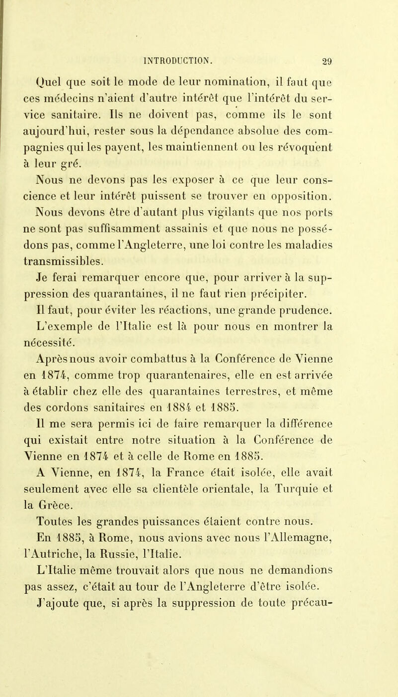 Ouel que soit le mode de leur nomination, il faut que ces médecins n'aient d'autre intérêt que l'intérêt du ser- vice sanitaire. Ils ne doivent pas, comme ils le sont aujourd'hui, rester sous la dépendance absolue des com- pagnies qui les payent, les maintiennent ou les révoquent à leur gré. Nous ne devons pas les exposer à ce que leur cons- cience et leur intérêt puissent se trouver en opposition. Nous devons être d'autant plus vigilants que nos ports ne sont pas suffisamment assainis et que nous ne possé- dons pas, comme l'Angleterre, une loi contre les maladies transmissibles. Je ferai remarquer encore que, pour arriver à la sup- pression des quarantaines, il ne faut rien précipiter. Il faut, pour éviter les réactions, une grande prudence. L'exemple de l'Italie est là pour nous en montrer la nécessité. Après nous avoir combattus à la Conférence de Vienne en 1874, comme trop quarantenaires, elle en est arrivée à établir chez elle des quarantaines terrestres, et même des cordons sanitaires en 1884 et 1885. 11 me sera permis ici de faire remarquer la différence qui existait entre notre situation à la Conférence de Vienne en 1874 et à celle de Rome en 1885. A Vienne, en 1874, la France était isolée, elle avait seulement avec elle sa clientèle orientale, la Turquie et la Grèce. Toutes les grandes puissances étaient contre nous. En 1885, à Rome, nous avions avec nous l'Allemagne, l'Autriche, la Russie, l'Italie. L'Italie même trouvait alors que nous ne demandions pas assez, c'était au tour de l'Angleterre d'être isolée. J'ajoute que, si après la suppression de toute précau-