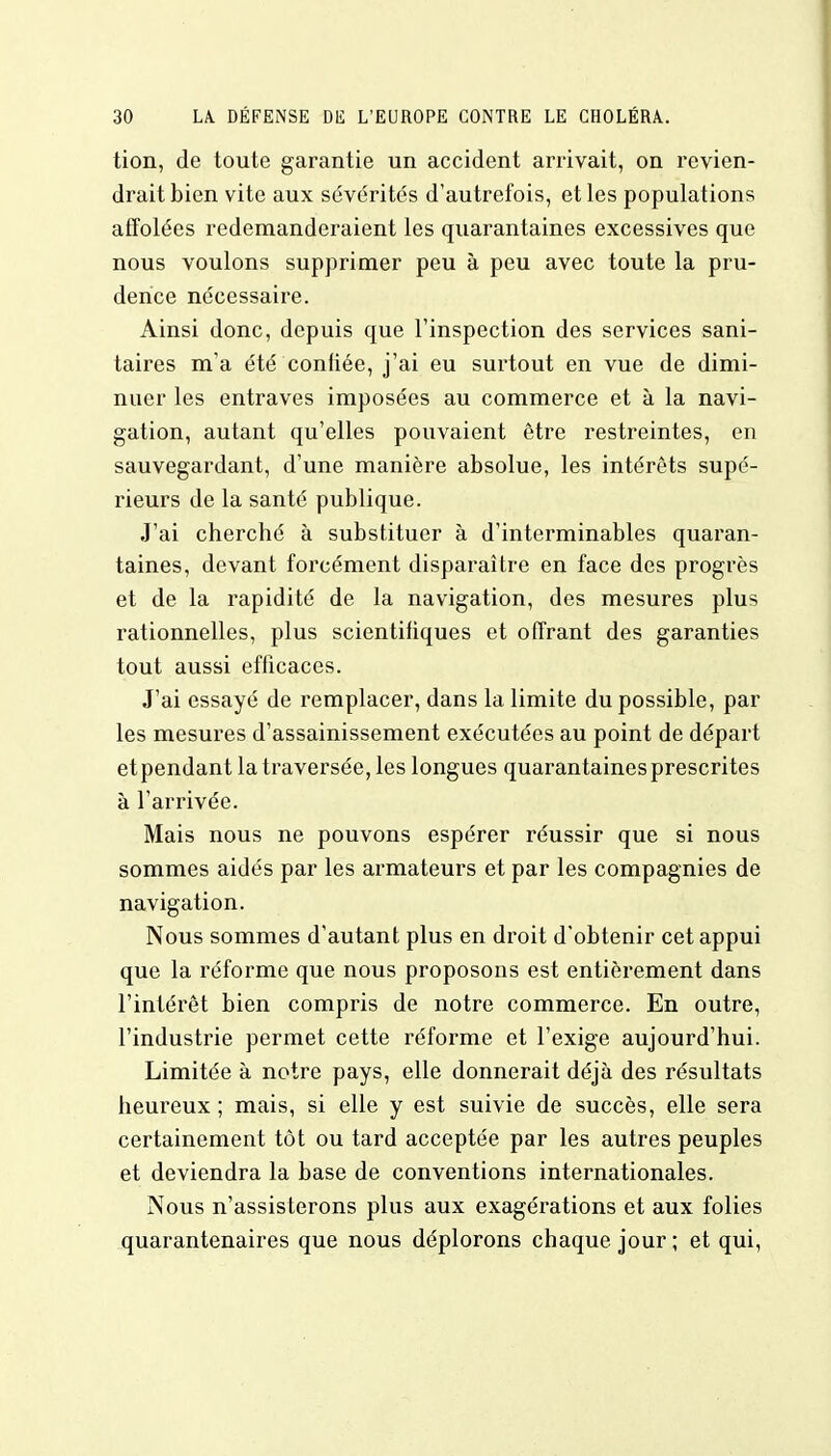 tion, de toute garantie un accident arrivait, on revien- drait bien vite aux sévérités d'autrefois, et les populations affolées redemanderaient les quarantaines excessives que nous voulons supprimer peu à peu avec toute la pru- dence nécessaire. Ainsi donc, depuis que l'inspection des services sani- taires m'a été confiée, j'ai eu surtout en vue de dimi- nuer les entraves imposées au commerce et à la navi- gation, autant qu'elles pouvaient être restreintes, en sauvegardant, d'une manière absolue, les intérêts supé- rieurs de la santé publique. J'ai cherché à substituer à d'interminables quaran- taines, devant forcément disparaître en face des progrès et de la rapidité de la navigation, des mesures plus rationnelles, plus scientifiques et offrant des garanties tout aussi efficaces. J'ai essayé de remplacer, dans la limite du possible, par les mesures d'assainissement exécutées au point de départ etpendant la traversée, les longues quarantaines prescrites à l'arrivée. Mais nous ne pouvons espérer réussir que si nous sommes aidés par les armateurs et par les compagnies de navigation. Nous sommes d'autant plus en droit d'obtenir cet appui que la réforme que nous proposons est entièrement dans l'intérêt bien compris de notre commerce. En outre, l'industrie permet cette réforme et l'exige aujourd'hui. Limitée à notre pays, elle donnerait déjà des résultats heureux ; mais, si elle y est suivie de succès, elle sera certainement tôt ou tard acceptée par les autres peuples et deviendra la base de conventions internationales. Nous n'assisterons plus aux exagérations et aux folies quarantenaires que nous déplorons chaque jour ; et qui,