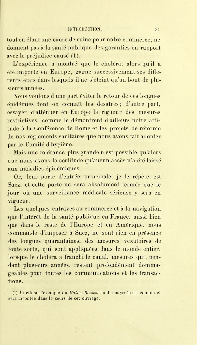 tout en étant une cause de ruine pour notre commerce, ne donnent pas à la santé publique des garanties en rapport avec le préjudice causé (1). L'expérience a montré que le choléra, alors qu'il a été importé en Europe, gagne successivement ses diffé- rents états dans lesquels il ne s'éteint qu'au bout de plu- sieurs années. Nous voulons d'une part éviter le retour de ces longues épidémies dont on connaît les désatres; d'autre part, essayer d'atténuer en Europe la rigueur des mesures restrictives, comme le démontrent d'ailleurs notre atti- tude à la Conférence de Rome et les projets de réforme de nos règlements sanitaires que nous avons fait adopter par le Comité d'hygiène. Mais une tolérance plus grande n'est possible qu'alors que nous avons la certitude qu'aucun accès n'a été laissé aux maladies épidémiques. Or, leur porte d'entrée principale, je le répète, est Suez, et cette porte ne sera absolument fermée que le jour où une surveillance médicale sérieuse y sera en vigueur. Les quelques entraves au commerce et à la navigation que l'intérêt de la santé publique en France, aussi bien que dans le reste de l'Europe et en Amérique, nous commande d'imposer à Suez, ne sont rien en présence des longues quarantaines, des mesures vexatoires de toute sorte, qui sont appliquées dans le monde entier, lorsque le choléra a franchi le canal, mesures qui, pen- dant plusieurs années, restent profondément domma- geables pour toutes les communications et les transac- tions. (1) Je citerai l'exemple du Matteo Bruzzo dont l'odyssée est connue et sera racontée dans le cours de cet ouvrage.