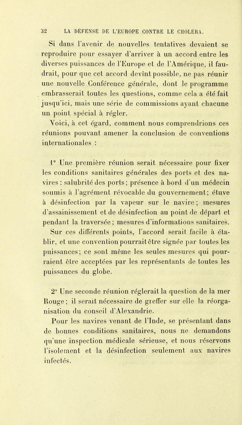 Si dans l'avenir de nouvelles tentatives devaient se reproduire pour essayer d'arriver à un accord entre les diverses puissances de l'Europe et de l'Amérique, il fau- drait, pour que cet accord devint possible, ne pas réunir une nouvelle Conférence générale, dont le programme embrasserait toutes les questions, comme cela a été fait jusqu'ici, mais une série de commissions ayant chacune un point spécial à régler. Voici, à cet égard, comment nous comprendrions ces réunions pouvant amener la conclusion de conventions internationales : 1° Une première réunion serait nécessaire pour fixer les conditions sanitaires générales des ports et des na- vires : salubrité des ports ; présence à bord d'un médecin soumis à l'agrément révocable du gouvernement; étuve à désinfection par la vapeur sur le navire ; mesures d'assainissement et de désinfection au point de départ et pendant la traversée; mesures d'informations sanitaires. Sur ces différents points, l'accord serait facile à éta- blir, et une convention pourrait être signée par toutes les puissances; ce sont même les seules mesures qui pour- raient être acceptées par les représentants de toutes les puissances du globe. 2° Une seconde réunion réglerait la question de la mer Rouge ; il serait nécessaire de greffer sur elle la réorga- nisation du conseil d'Alexandrie. Pour les navires venant de l'Inde, se présentant dans de bonnes conditions sanitaires, nous ne demandons qu'une inspection médicale sérieuse, et nous réservons l'isolement et la désinfection seulement aux navires infectés.